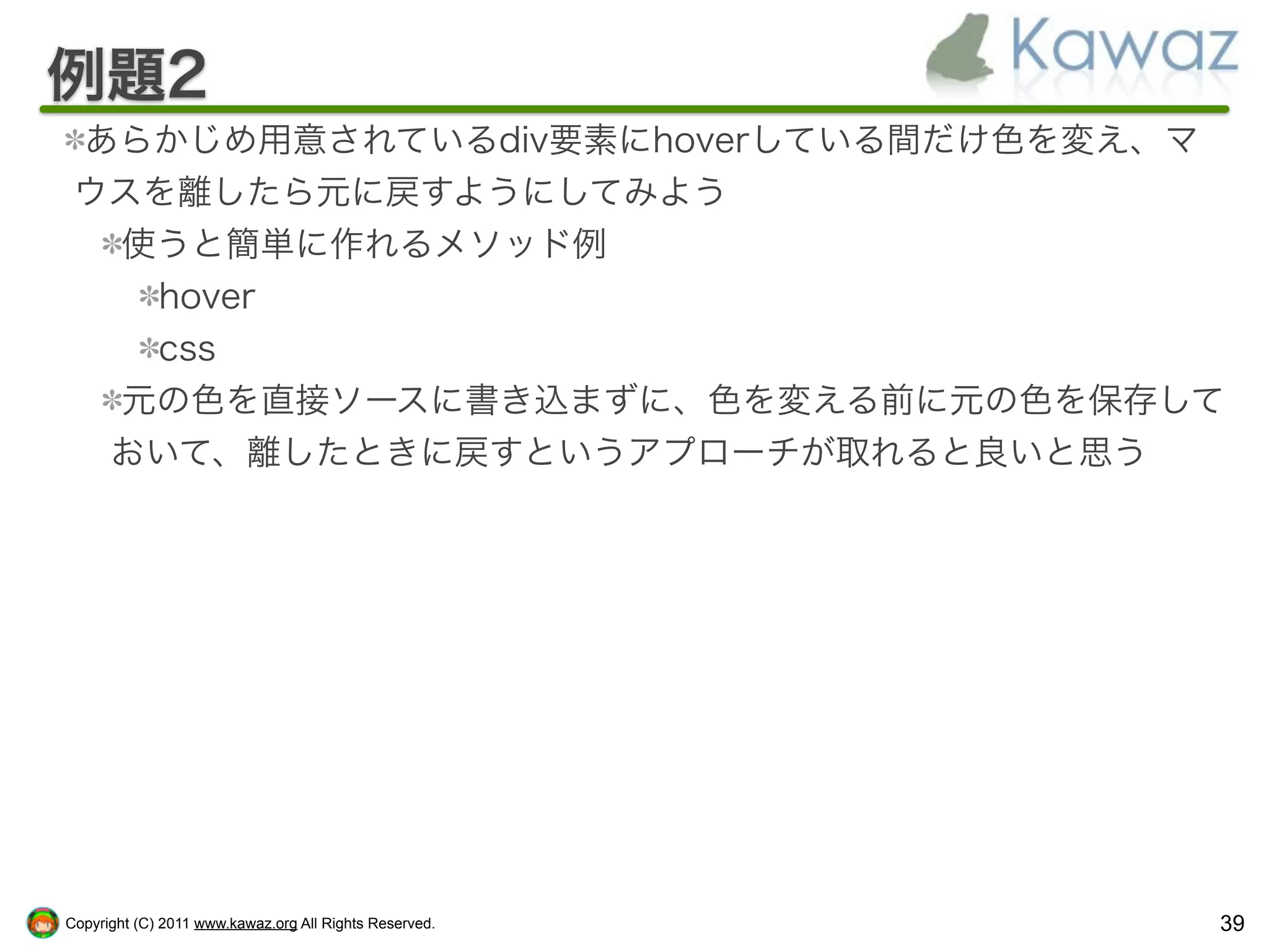 例題2
 あらかじめ用意されているdiv要素にhoverしている間だけ色を変え、マ
 ウスを離したら元に戻すようにしてみよう
  使うと簡単に作れるメソッド例
   hover
   css
  元の色を直接ソースに書き込まずに、色を変える前に元の色を保存して
  おいて、離したときに戻すというアプローチが取れると良いと思う




Copyright (C) 2011 www.kawaz.org All Rights Reserved.   39
 