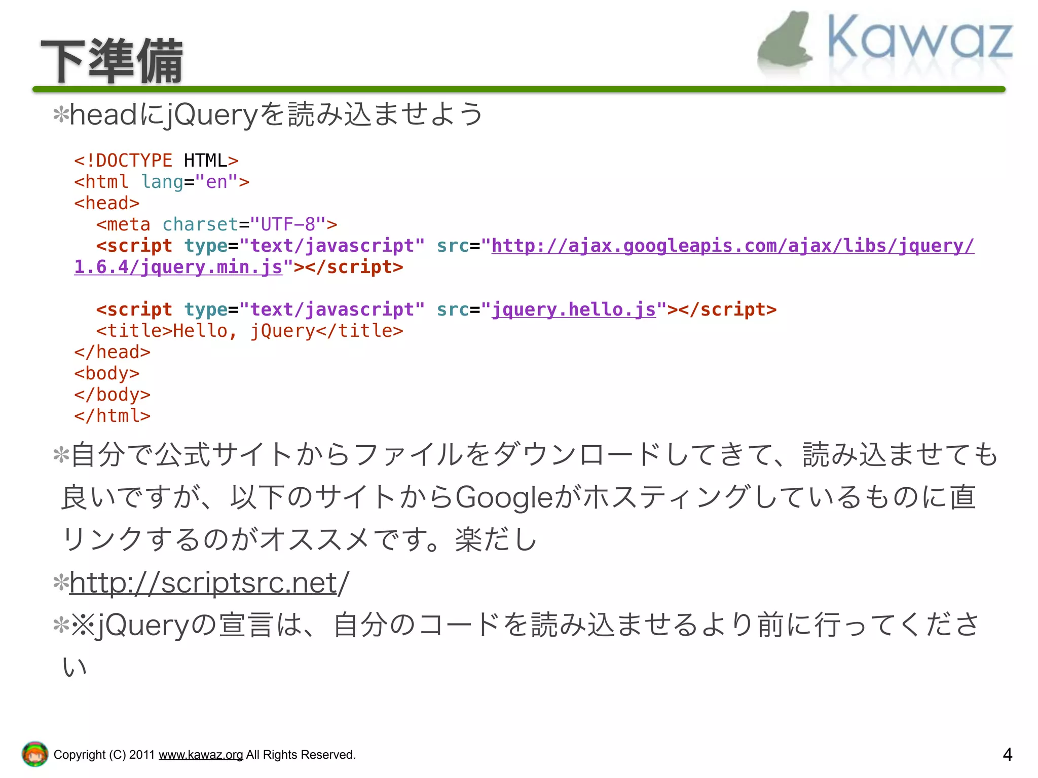下準備
  headにjQueryを読み込ませよう
   <!DOCTYPE HTML>
   <html lang="en">
   <head>
     <meta charset="UTF-8">
     <script type="text/javascript" src="http://ajax.googleapis.com/ajax/libs/jquery/
   1.6.4/jquery.min.js"></script>

     <script type="text/javascript" src="jquery.hello.js"></script>
     <title>Hello, jQuery</title>
   </head>
   <body>
   </body>
   </html>

 自分で公式サイトからファイルをダウンロードしてきて、読み込ませても
 良いですが、以下のサイトからGoogleがホスティングしているものに直
 リンクするのがオススメです。楽だし
 http://scriptsrc.net/
 ※jQueryの宣言は、自分のコードを読み込ませるより前に行ってくださ
 い

Copyright (C) 2011 www.kawaz.org All Rights Reserved.                                   4
 