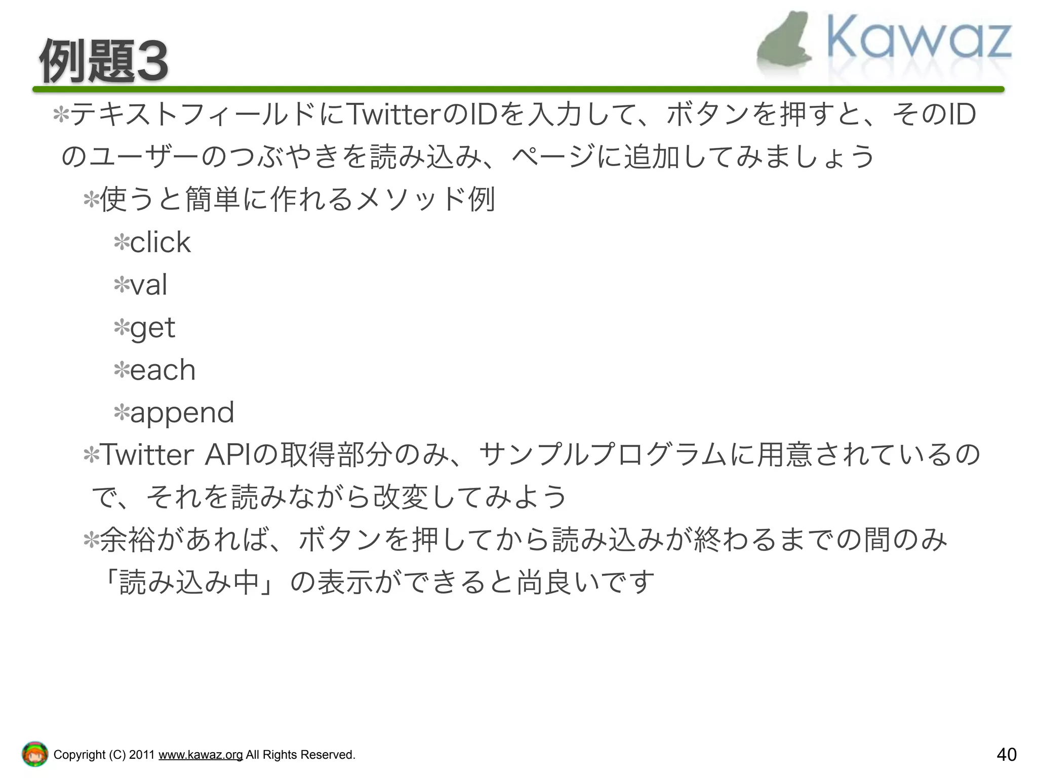 例題3
 テキストフィールドにTwitterのIDを入力して、ボタンを押すと、そのID
 のユーザーのつぶやきを読み込み、ページに追加してみましょう
  使うと簡単に作れるメソッド例
    click
    val
    get
    each
    append
  Twitter APIの取得部分のみ、サンプルプログラムに用意されているの
  で、それを読みながら改変してみよう
  余裕があれば、ボタンを押してから読み込みが終わるまでの間のみ
  「読み込み中」の表示ができると尚良いです




Copyright (C) 2011 www.kawaz.org All Rights Reserved.   40
 