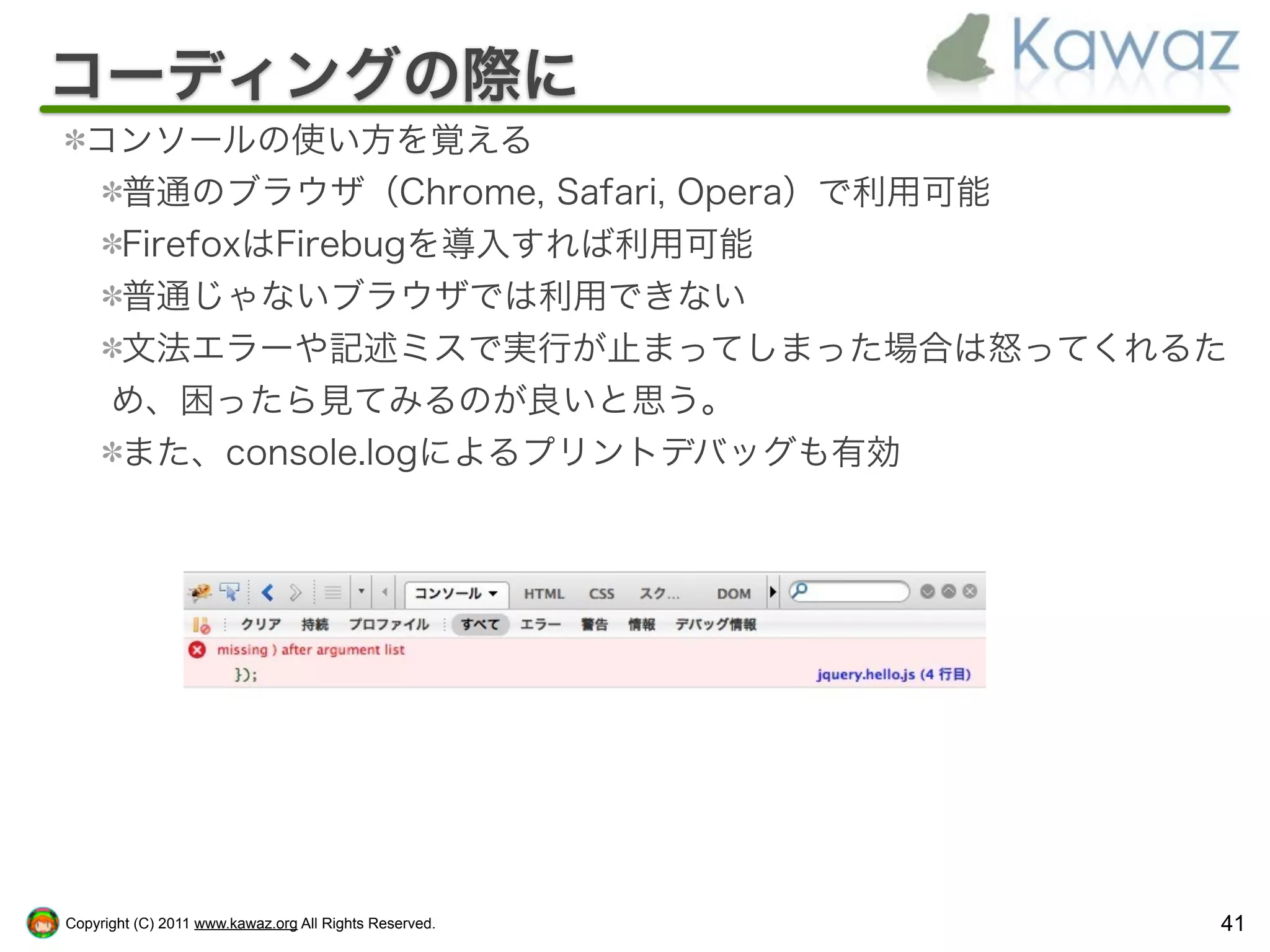 コーディングの際に
  コンソールの使い方を覚える
   普通のブラウザ（Chrome, Safari, Opera）で利用可能
   FirefoxはFirebugを導入すれば利用可能
   普通じゃないブラウザでは利用できない
   文法エラーや記述ミスで実行が止まってしまった場合は怒ってくれるた
   め、困ったら見てみるのが良いと思う。
   また、console.logによるプリントデバッグも有効




Copyright (C) 2011 www.kawaz.org All Rights Reserved.   41
 