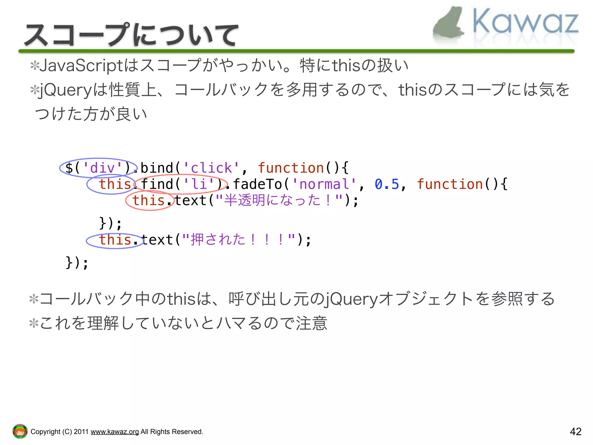 スコープについて
 JavaScriptはスコープがやっかい。特にthisの扱い
 jQueryは性質上、コールバックを多用するので、thisのスコープには気を
 つけた方が良い


          $('div').bind('click', function(){
              this.find('li').fadeTo('normal', 0.5, function(){
                  this.text("半透明になった！");
                    });
                    this.text("押された！！！");
          });

  コールバック中のthisは、呼び出し元のjQueryオブジェクトを参照する
  これを理解していないとハマるので注意




Copyright (C) 2011 www.kawaz.org All Rights Reserved.             42
 
