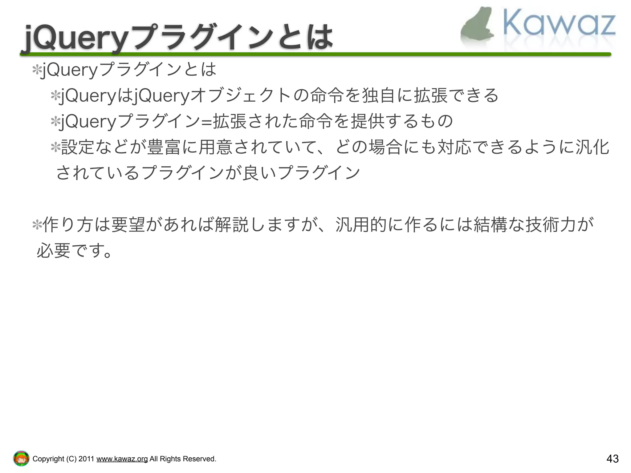 jQueryプラグインとは
  jQueryプラグインとは
    jQueryはjQueryオブジェクトの命令を独自に拡張できる
    jQueryプラグイン=拡張された命令を提供するもの
    設定などが豊富に用意されていて、どの場合にも対応できるように汎化
    されているプラグインが良いプラグイン


 作り方は要望があれば解説しますが、汎用的に作るには結構な技術力が
 必要です。




Copyright (C) 2011 www.kawaz.org All Rights Reserved.   43
 