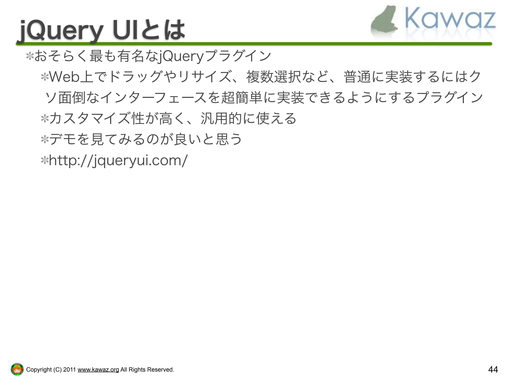 jQuery UIとは
  おそらく最も有名なjQueryプラグイン
   Web上でドラッグやリサイズ、複数選択など、普通に実装するにはク
   ソ面倒なインターフェースを超簡単に実装できるようにするプラグイン
   カスタマイズ性が高く、汎用的に使える
   デモを見てみるのが良いと思う
   http://jqueryui.com/




Copyright (C) 2011 www.kawaz.org All Rights Reserved.   44
 