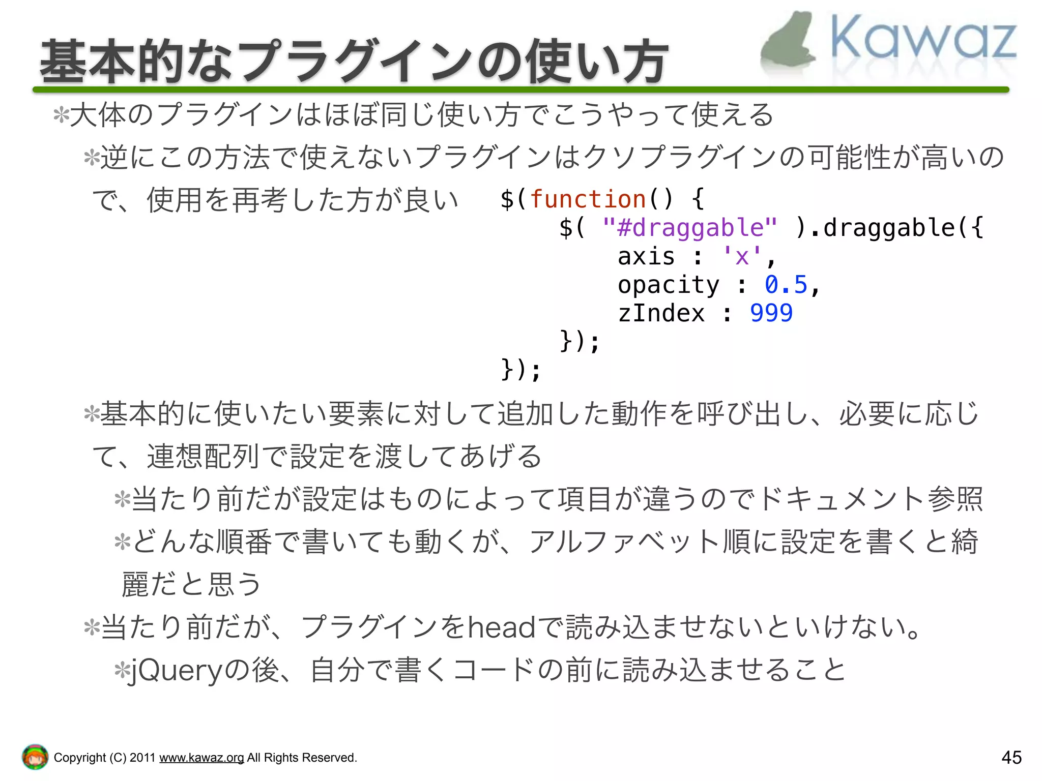 基本的なプラグインの使い方
  大体のプラグインはほぼ同じ使い方でこうやって使える
   逆にこの方法で使えないプラグインはクソプラグインの可能性が高いの
   で、使用を再考した方が良い $(function() {
                                                              $( "#draggable" ).draggable({
                                                                  axis : 'x',
                                                                  opacity : 0.5,
                                                                  zIndex : 999
                                                              });
                                                        });
      基本的に使いたい要素に対して追加した動作を呼び出し、必要に応じ
      て、連想配列で設定を渡してあげる
       当たり前だが設定はものによって項目が違うのでドキュメント参照
       どんな順番で書いても動くが、アルファベット順に設定を書くと綺
       麗だと思う
      当たり前だが、プラグインをheadで読み込ませないといけない。
       jQueryの後、自分で書くコードの前に読み込ませること

Copyright (C) 2011 www.kawaz.org All Rights Reserved.                                         45
 