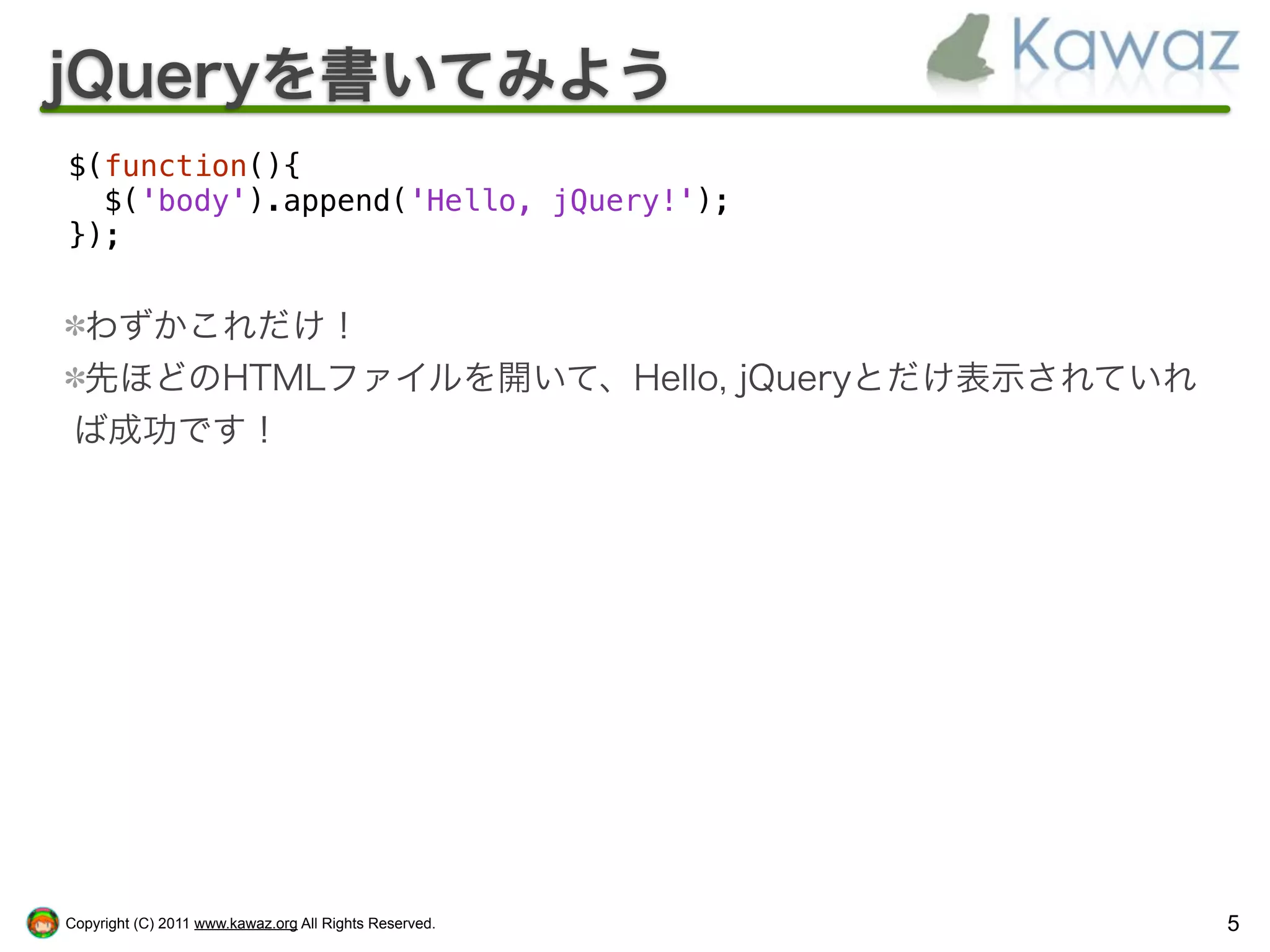 jQueryを書いてみよう
$(function(){
  $('body').append('Hello, jQuery!');
});


 わずかこれだけ！
 先ほどのHTMLファイルを開いて、Hello, jQueryとだけ表示されていれ
 ば成功です！




Copyright (C) 2011 www.kawaz.org All Rights Reserved.   5
 