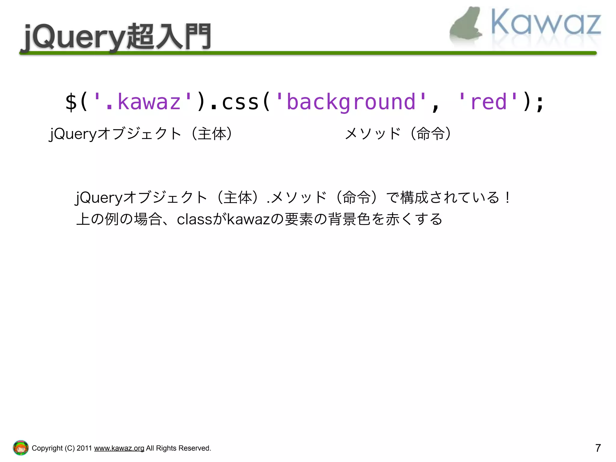 jQuery超入門

         $('.kawaz').css('background', 'red');
     jQueryオブジェクト（主体）                                   メソッド（命令）



            jQueryオブジェクト（主体）.メソッド（命令）で構成されている！
            上の例の場合、classがkawazの要素の背景色を赤くする




Copyright (C) 2011 www.kawaz.org All Rights Reserved.              7
 