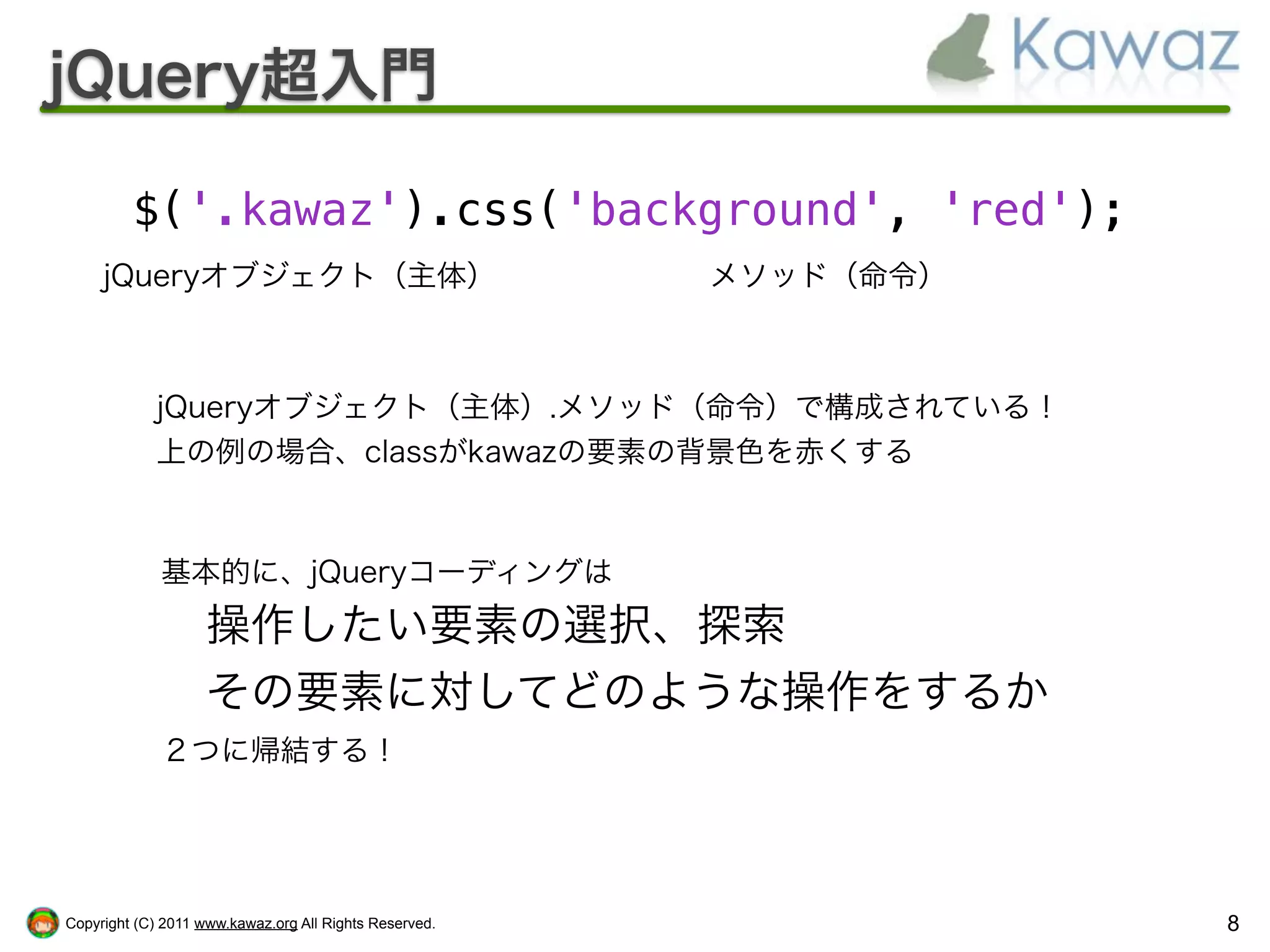 jQuery超入門

         $('.kawaz').css('background', 'red');
     jQueryオブジェクト（主体）                                   メソッド（命令）



            jQueryオブジェクト（主体）.メソッド（命令）で構成されている！
            上の例の場合、classがkawazの要素の背景色を赤くする



             基本的に、jQueryコーディングは
                    操作したい要素の選択、探索
                    その要素に対してどのような操作をするか
             ２つに帰結する！




Copyright (C) 2011 www.kawaz.org All Rights Reserved.              8
 