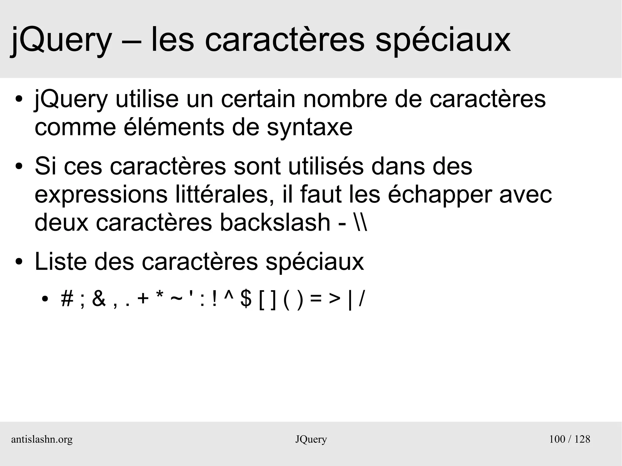 jQuery – les caractères spéciaux
●    jQuery utilise un certain nombre de caractères
     comme éléments de syntaxe
●    Si ces caractères sont utilisés dans des
     expressions littérales, il faut les échapper avec
     deux caractères backslash - 
●    Liste des caractères spéciaux
      ●    # ; & , . + * ~ ' : ! ^ $ [ ] ( ) = > | /




antislashn.org                            JQuery       100 / 128
 