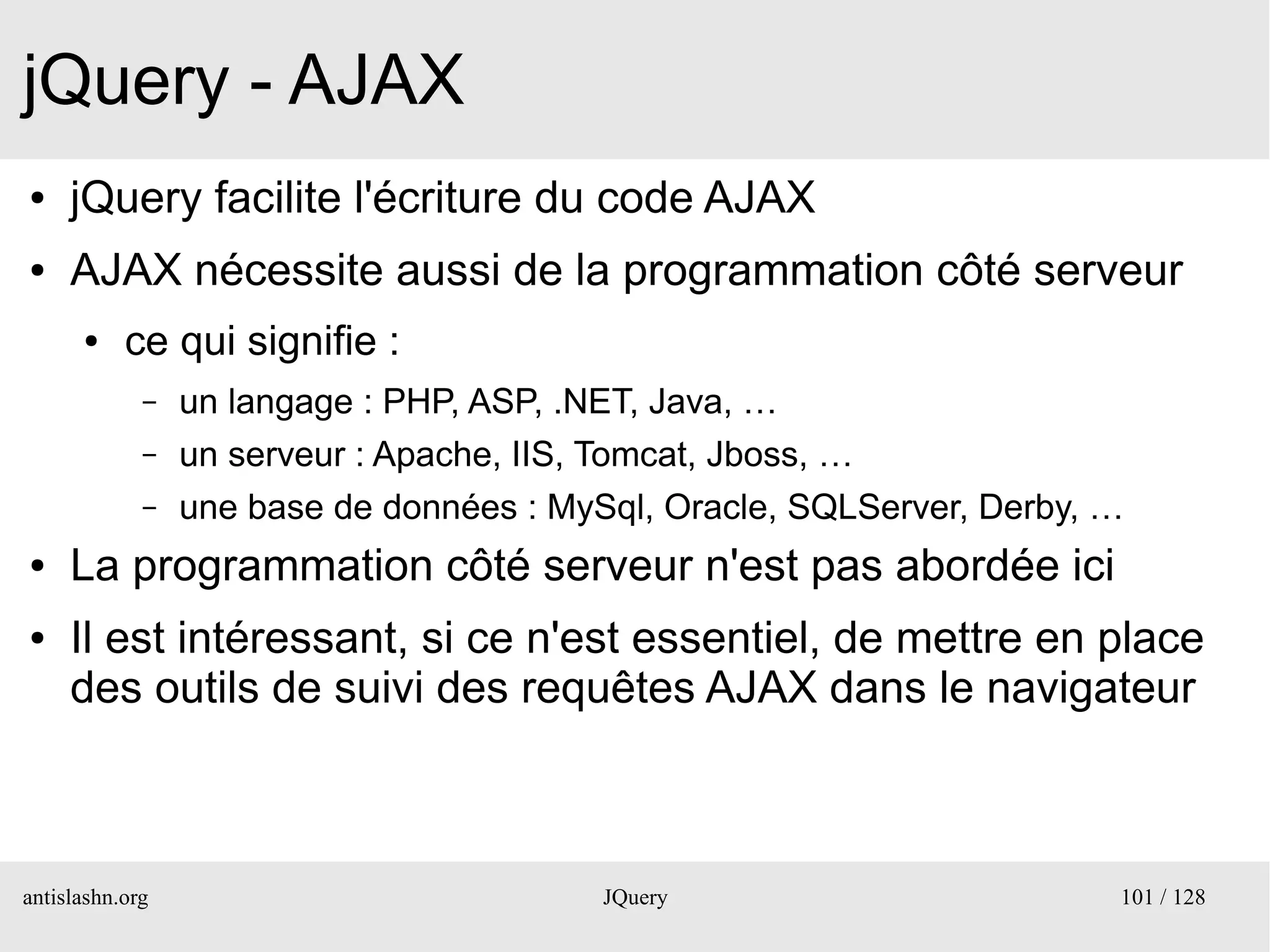 jQuery - AJAX
●    jQuery facilite l'écriture du code AJAX
●    AJAX nécessite aussi de la programmation côté serveur
      ●    ce qui signifie :
             –   un langage : PHP, ASP, .NET, Java, …
             –   un serveur : Apache, IIS, Tomcat, Jboss, …
             –   une base de données : MySql, Oracle, SQLServer, Derby, …
●    La programmation côté serveur n'est pas abordée ici
●    Il est intéressant, si ce n'est essentiel, de mettre en place
     des outils de suivi des requêtes AJAX dans le navigateur



antislashn.org                            JQuery                        101 / 128
 