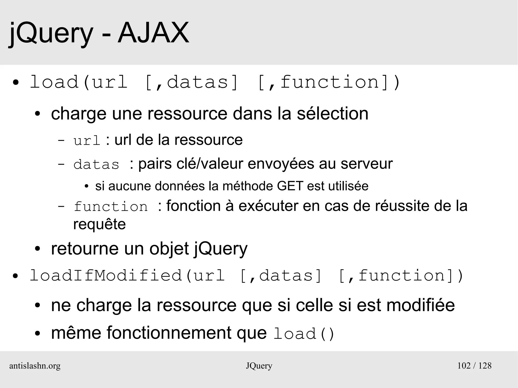 jQuery - AJAX
●    load(url [,datas] [,function])
      ●    charge une ressource dans la sélection
             –   url : url de la ressource
             –   datas : pairs clé/valeur envoyées au serveur
                  ●   si aucune données la méthode GET est utilisée
             –   function : fonction à exécuter en cas de réussite de la
                 requête
      ●retourne un objet jQuery
●    loadIfModified(url [,datas] [,function])
      ●    ne charge la ressource que si celle si est modifiée
      ●    même fonctionnement que load()
antislashn.org                                JQuery                  102 / 128
 