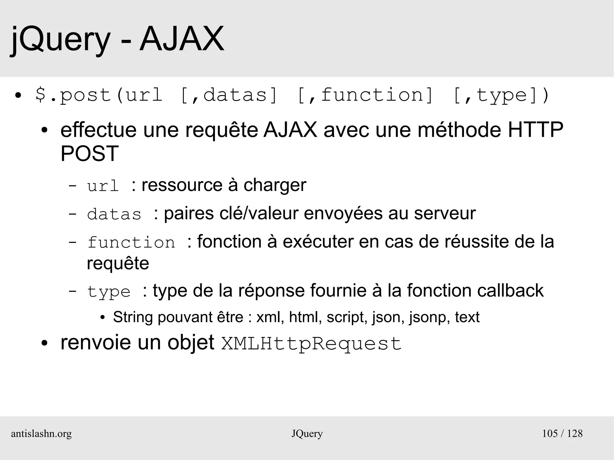 jQuery - AJAX
●    $.post(url [,datas] [,function] [,type])
      ●    effectue une requête AJAX avec une méthode HTTP
           POST
             –   url : ressource à charger
             –   datas : paires clé/valeur envoyées au serveur
             –   function : fonction à exécuter en cas de réussite de la
                 requête
             –   type : type de la réponse fournie à la fonction callback
                  ●   String pouvant être : xml, html, script, json, jsonp, text
      ●    renvoie un objet XMLHttpRequest



antislashn.org                                    JQuery                           105 / 128
 
