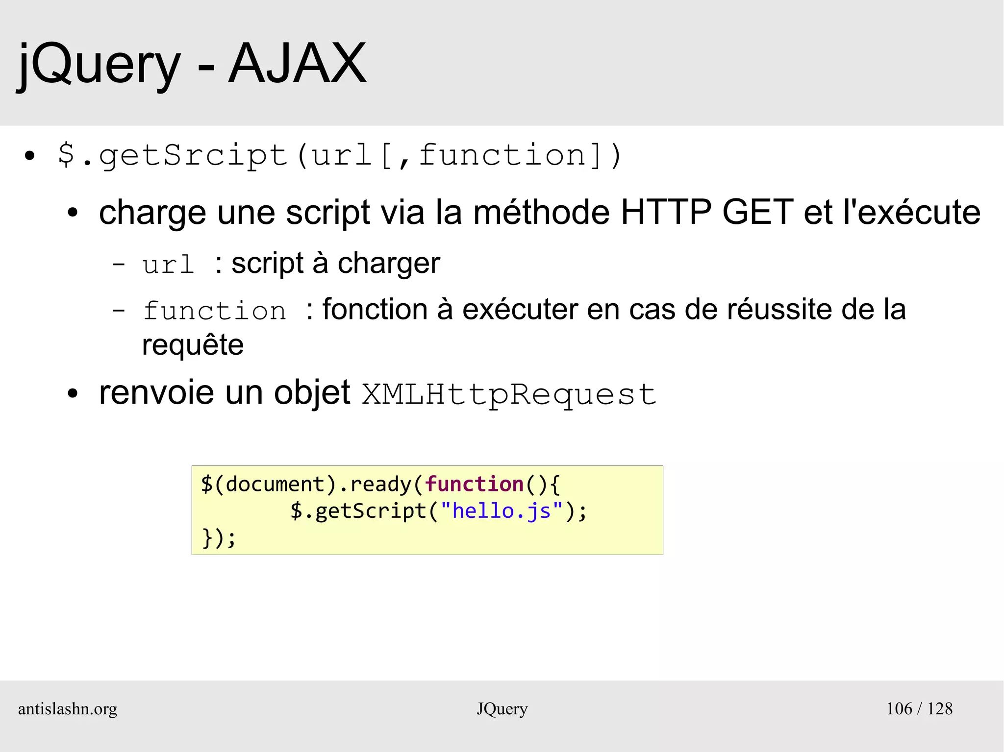 jQuery - AJAX
●    $.getSrcipt(url[,function])
      ●    charge une script via la méthode HTTP GET et l'exécute
             –   url : script à charger
             –   function : fonction à exécuter en cas de réussite de la
                 requête
      ●    renvoie un objet XMLHttpRequest

                     $(document).ready(function(){
                            $.getScript("hello.js");
                     });




antislashn.org                             JQuery                     106 / 128
 