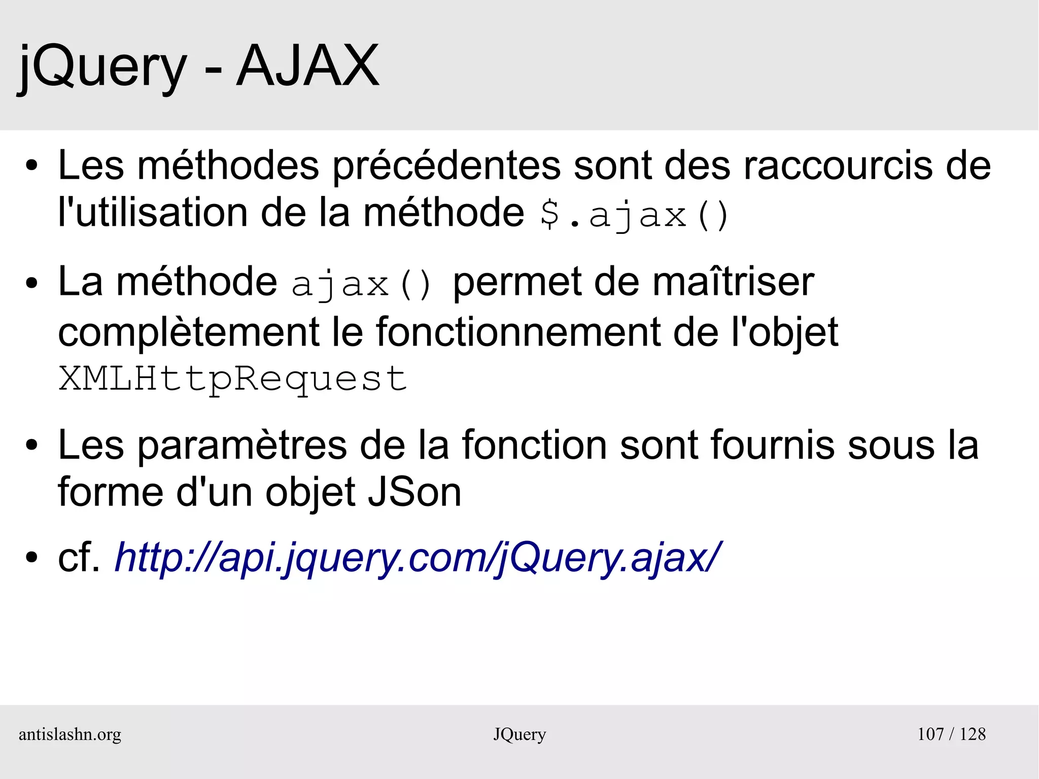 jQuery - AJAX
●    Les méthodes précédentes sont des raccourcis de
     l'utilisation de la méthode $.ajax()
●    La méthode ajax() permet de maîtriser
     complètement le fonctionnement de l'objet
     XMLHttpRequest
●    Les paramètres de la fonction sont fournis sous la
     forme d'un objet JSon
●    cf. http://api.jquery.com/jQuery.ajax/



antislashn.org                JQuery               107 / 128
 