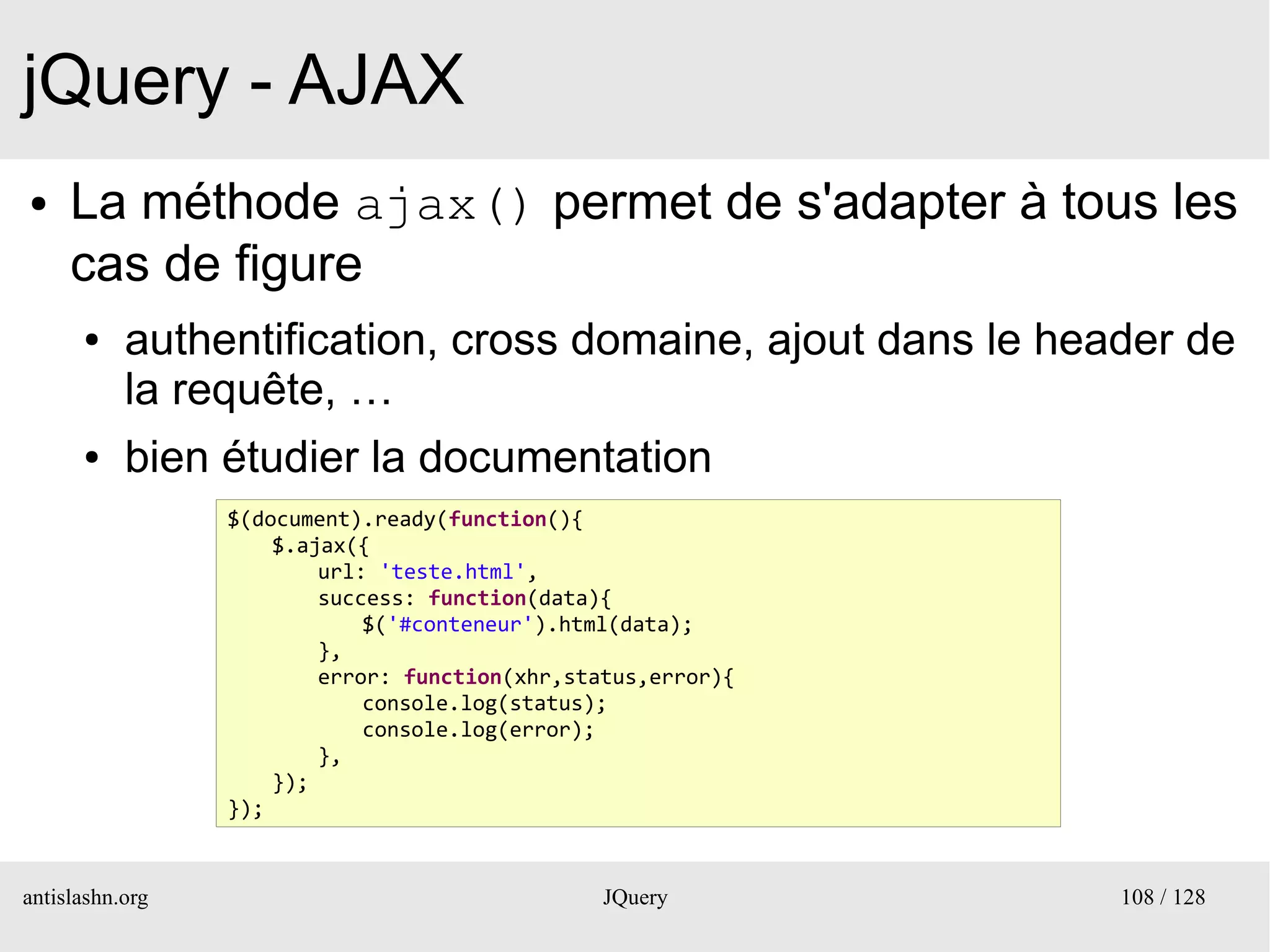 jQuery - AJAX
●    La méthode ajax() permet de s'adapter à tous les
     cas de figure
      ●    authentification, cross domaine, ajout dans le header de
           la requête, …
      ●    bien étudier la documentation
                 $(document).ready(function(){
                     $.ajax({
                         url: 'teste.html',
                         success: function(data){
                             $('#conteneur').html(data);
                         },
                         error: function(xhr,status,error){
                             console.log(status);
                             console.log(error);
                         },
                     });
                 });


antislashn.org                                  JQuery        108 / 128
 