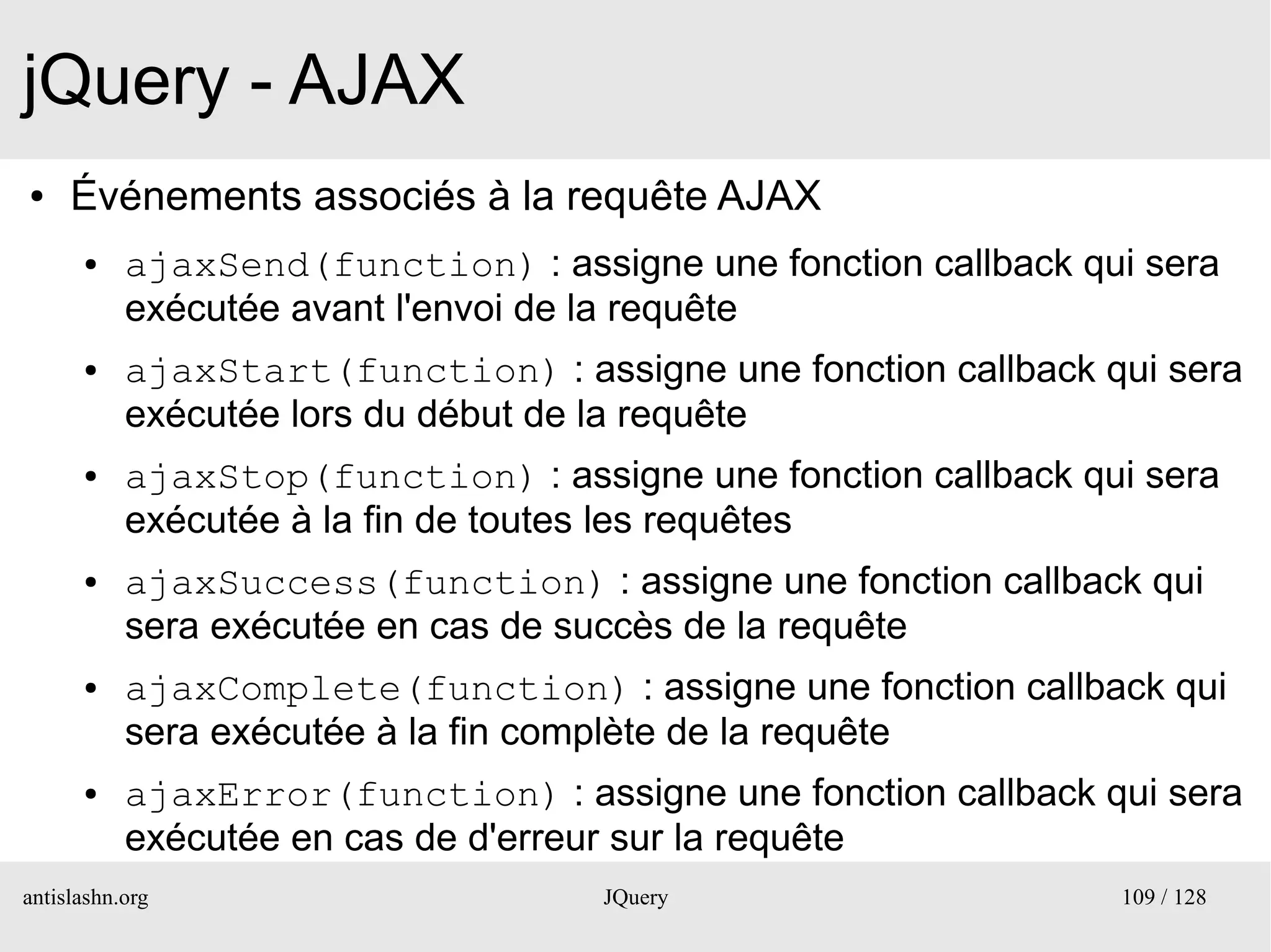 jQuery - AJAX
●    Événements associés à la requête AJAX
      ●    ajaxSend(function) : assigne une fonction callback qui sera
           exécutée avant l'envoi de la requête
      ●    ajaxStart(function) : assigne une fonction callback qui sera
           exécutée lors du début de la requête
      ●    ajaxStop(function) : assigne une fonction callback qui sera
           exécutée à la fin de toutes les requêtes
      ●    ajaxSuccess(function) : assigne une fonction callback qui
           sera exécutée en cas de succès de la requête
      ●    ajaxComplete(function) : assigne une fonction callback qui
           sera exécutée à la fin complète de la requête
      ●    ajaxError(function) : assigne une fonction callback qui sera
           exécutée en cas de d'erreur sur la requête
antislashn.org                      JQuery                      109 / 128
 