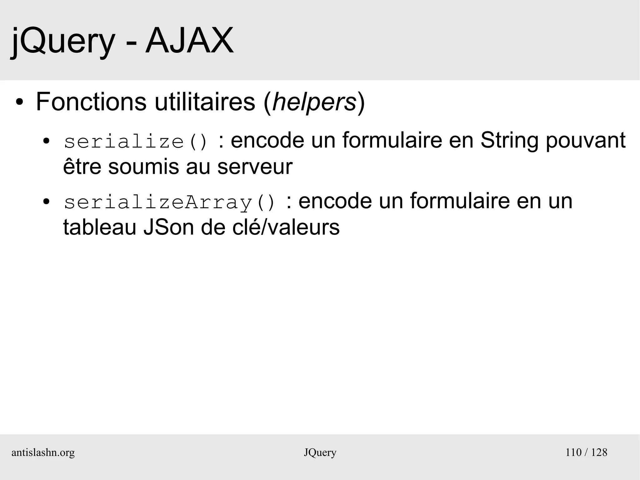 jQuery - AJAX
●    Fonctions utilitaires (helpers)
      ●    serialize() : encode un formulaire en String pouvant
           être soumis au serveur
      ●    serializeArray() : encode un formulaire en un
           tableau JSon de clé/valeurs




antislashn.org                   JQuery                  110 / 128
 