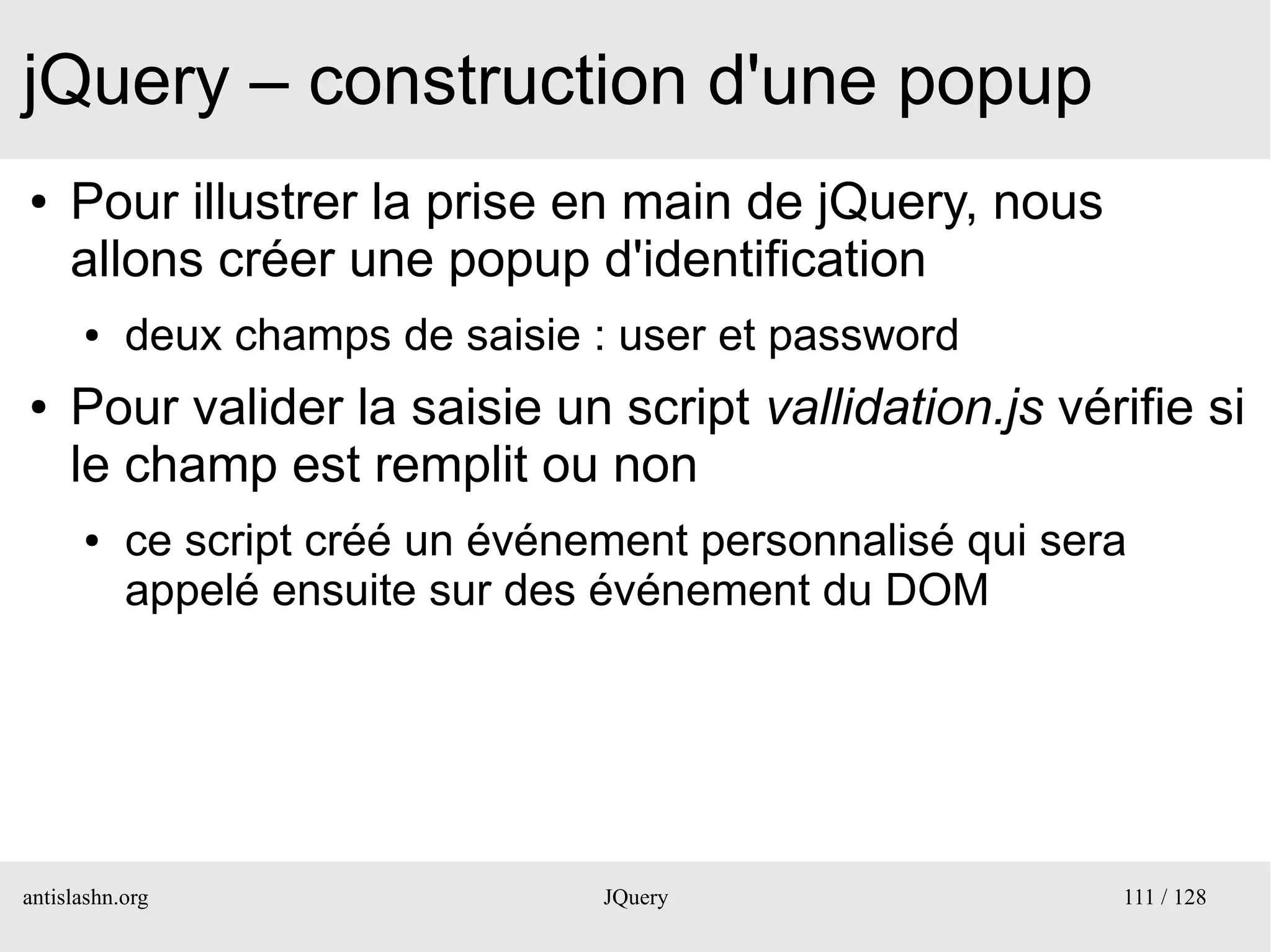jQuery – construction d'une popup
●    Pour illustrer la prise en main de jQuery, nous
     allons créer une popup d'identification
      ●    deux champs de saisie : user et password
●    Pour valider la saisie un script vallidation.js vérifie si
     le champ est remplit ou non
      ●    ce script créé un événement personnalisé qui sera
           appelé ensuite sur des événement du DOM




antislashn.org                    JQuery                   111 / 128
 