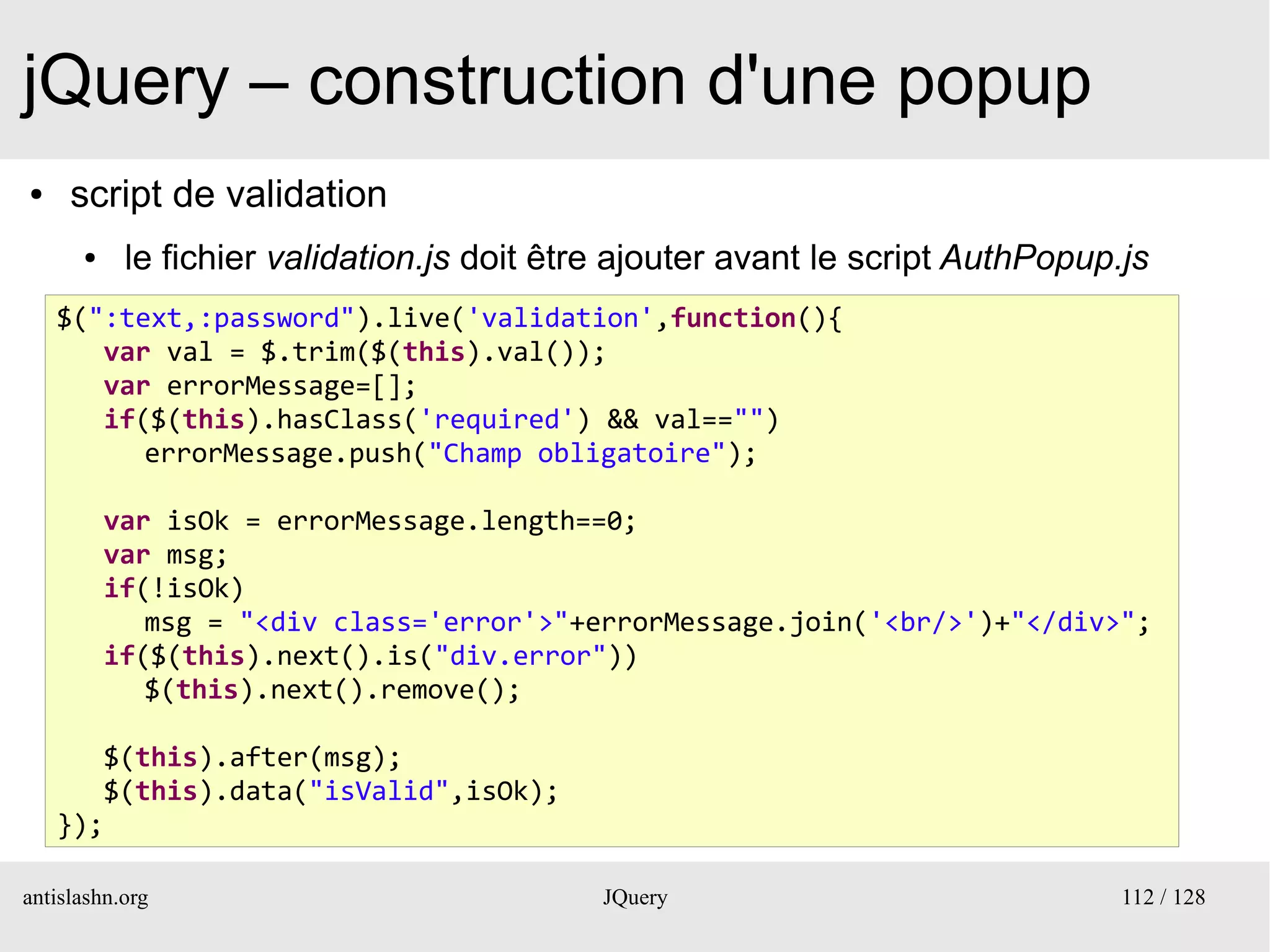jQuery – construction d'une popup
●    script de validation
      ●    le fichier validation.js doit être ajouter avant le script AuthPopup.js
    $(":text,:password").live('validation',function(){
       var val = $.trim($(this).val());
       var errorMessage=[];
       if($(this).hasClass('required') && val=="")
          errorMessage.push("Champ obligatoire");

          var isOk = errorMessage.length==0;
          var msg;
          if(!isOk)
             msg = "<div class='error'>"+errorMessage.join('<br/>')+"</div>";
          if($(this).next().is("div.error"))
             $(this).next().remove();

       $(this).after(msg);
       $(this).data("isValid",isOk);
    });

antislashn.org                              JQuery                              112 / 128
 
