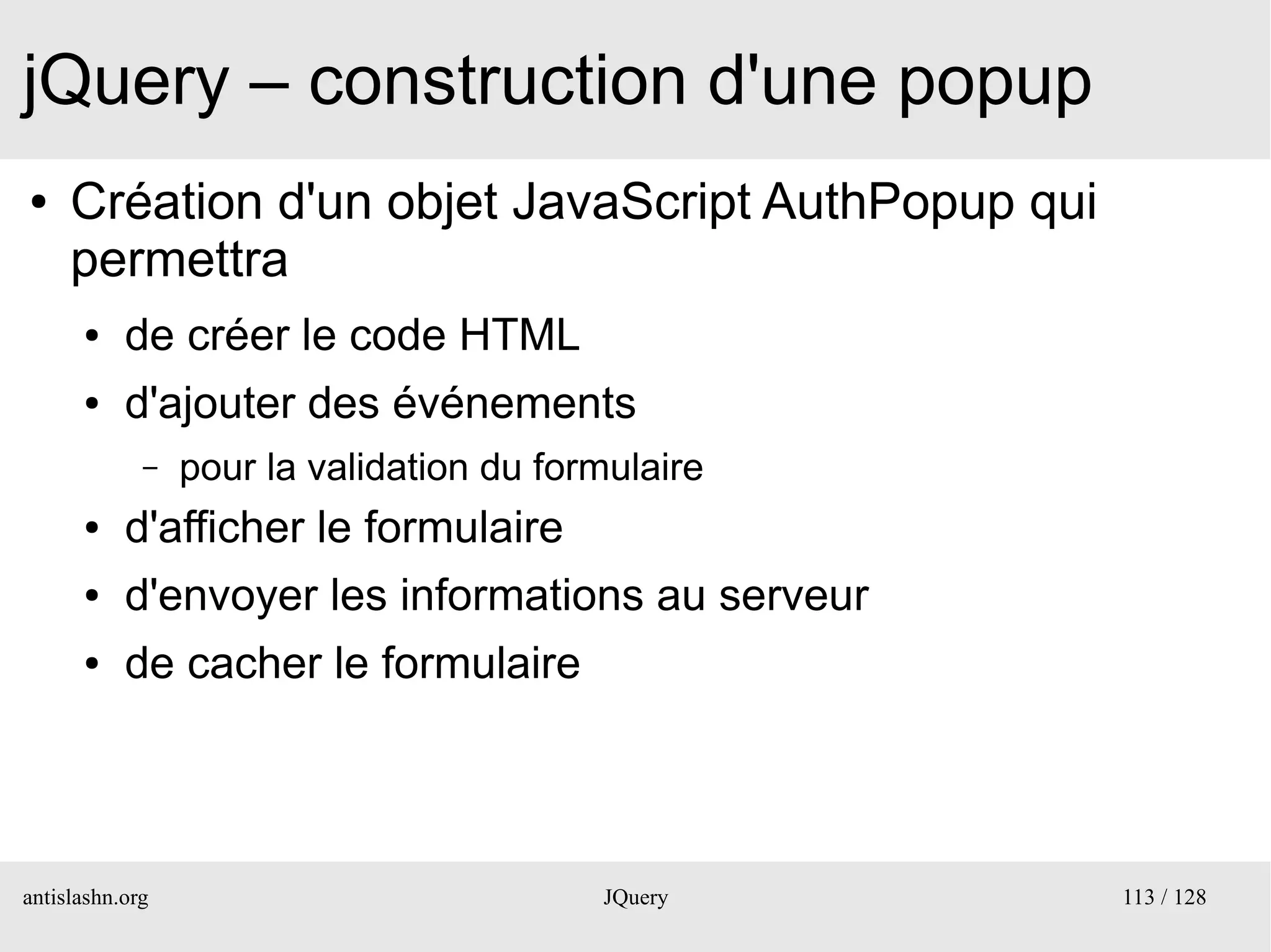 jQuery – construction d'une popup
●    Création d'un objet JavaScript AuthPopup qui
     permettra
      ●    de créer le code HTML
      ●    d'ajouter des événements
             –   pour la validation du formulaire
      ●    d'afficher le formulaire
      ●    d'envoyer les informations au serveur
      ●    de cacher le formulaire




antislashn.org                            JQuery    113 / 128
 