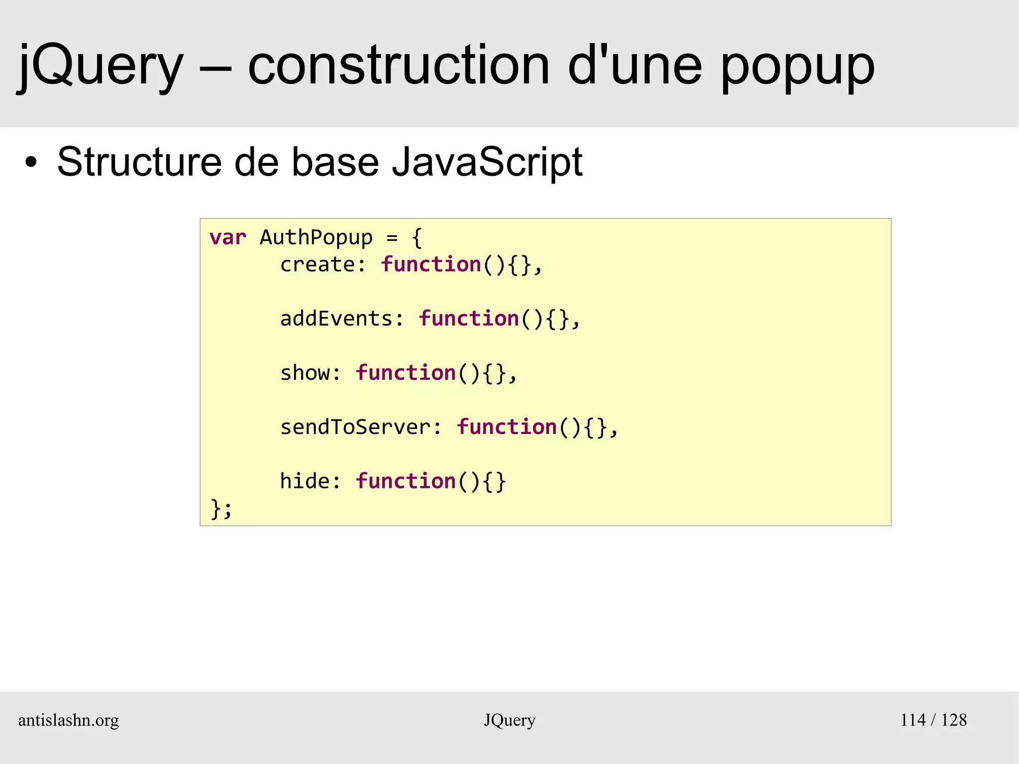 jQuery – construction d'une popup
●    Structure de base JavaScript
                 var AuthPopup = {
                       create: function(){},

                      addEvents: function(){},

                      show: function(){},

                      sendToServer: function(){},

                      hide: function(){}
                 };




antislashn.org                         JQuery       114 / 128
 