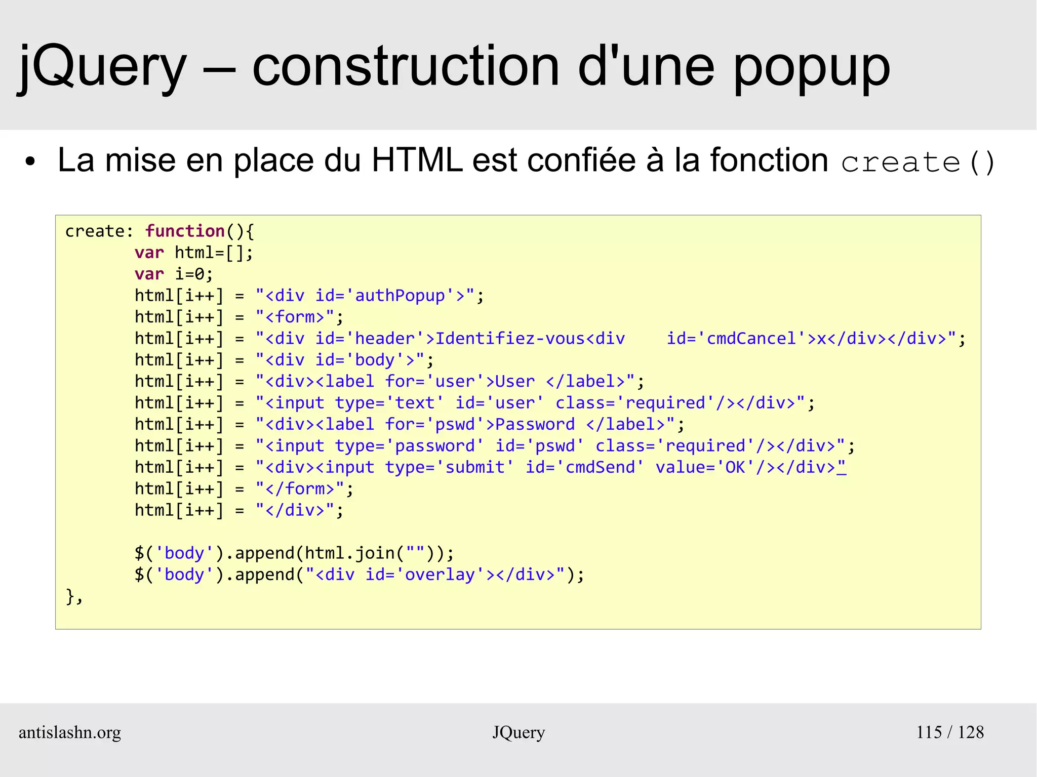 jQuery – construction d'une popup
●    La mise en place du HTML est confiée à la fonction create()
      create: function(){
             var html=[];
             var i=0;
             html[i++] = "<div id='authPopup'>";
             html[i++] = "<form>";
             html[i++] = "<div id='header'>Identifiez-vous<div    id='cmdCancel'>x</div></div>";
             html[i++] = "<div id='body'>";
             html[i++] = "<div><label for='user'>User </label>";
             html[i++] = "<input type='text' id='user' class='required'/></div>";
             html[i++] = "<div><label for='pswd'>Password </label>";
             html[i++] = "<input type='password' id='pswd' class='required'/></div>";
             html[i++] = "<div><input type='submit' id='cmdSend' value='OK'/></div>"
             html[i++] = "</form>";
             html[i++] = "</div>";

                 $('body').append(html.join(""));
                 $('body').append("<div id='overlay'></div>");
      },




antislashn.org                                      JQuery                                115 / 128
 