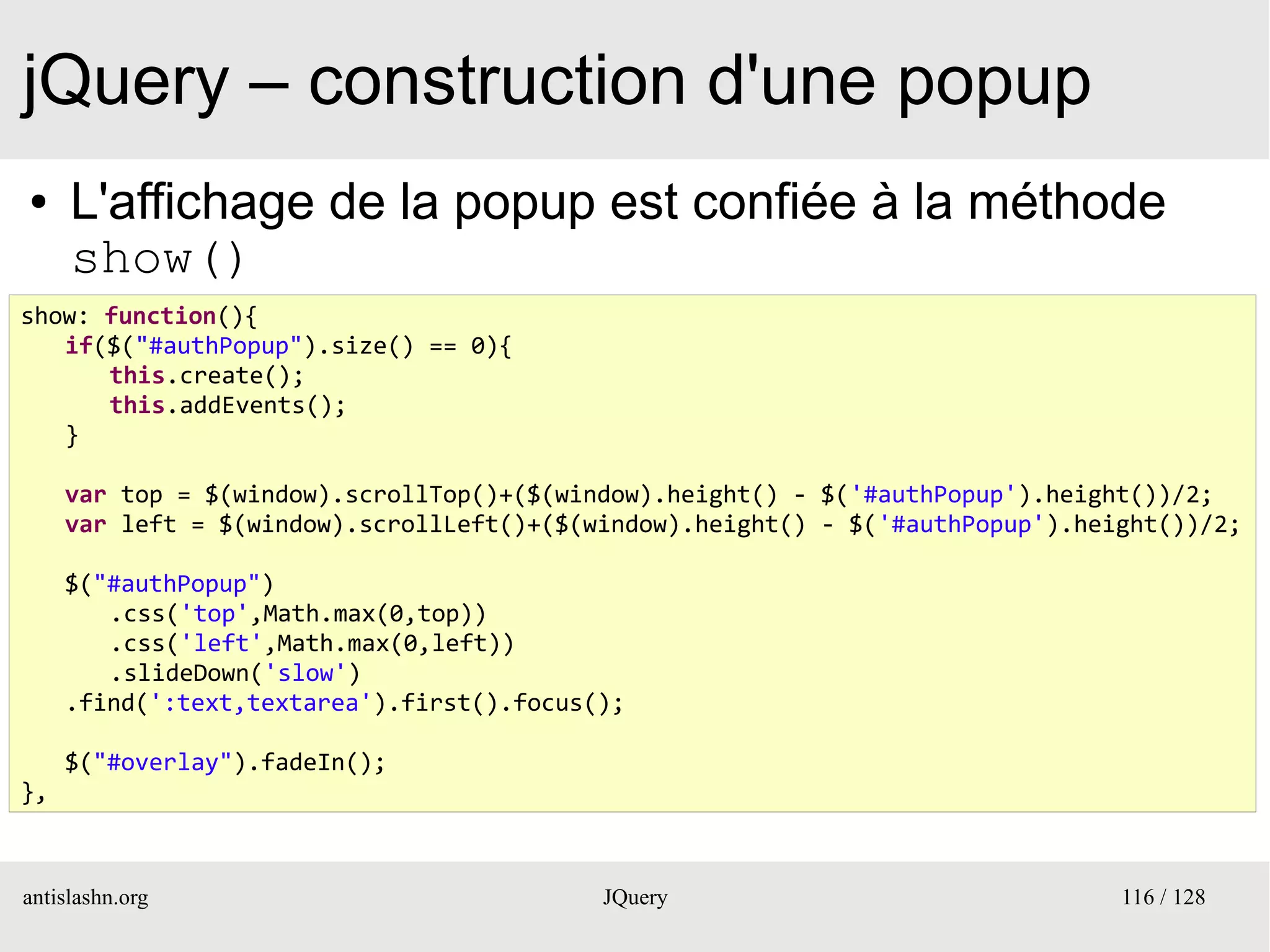 jQuery – construction d'une popup
●    L'affichage de la popup est confiée à la méthode
     show()
show: function(){
   if($("#authPopup").size() == 0){
      this.create();
      this.addEvents();
   }

     var top = $(window).scrollTop()+($(window).height() - $('#authPopup').height())/2;
     var left = $(window).scrollLeft()+($(window).height() - $('#authPopup').height())/2;

     $("#authPopup")
        .css('top',Math.max(0,top))
        .css('left',Math.max(0,left))
        .slideDown('slow')
     .find(':text,textarea').first().focus();

     $("#overlay").fadeIn();
},



antislashn.org                             JQuery                               116 / 128
 