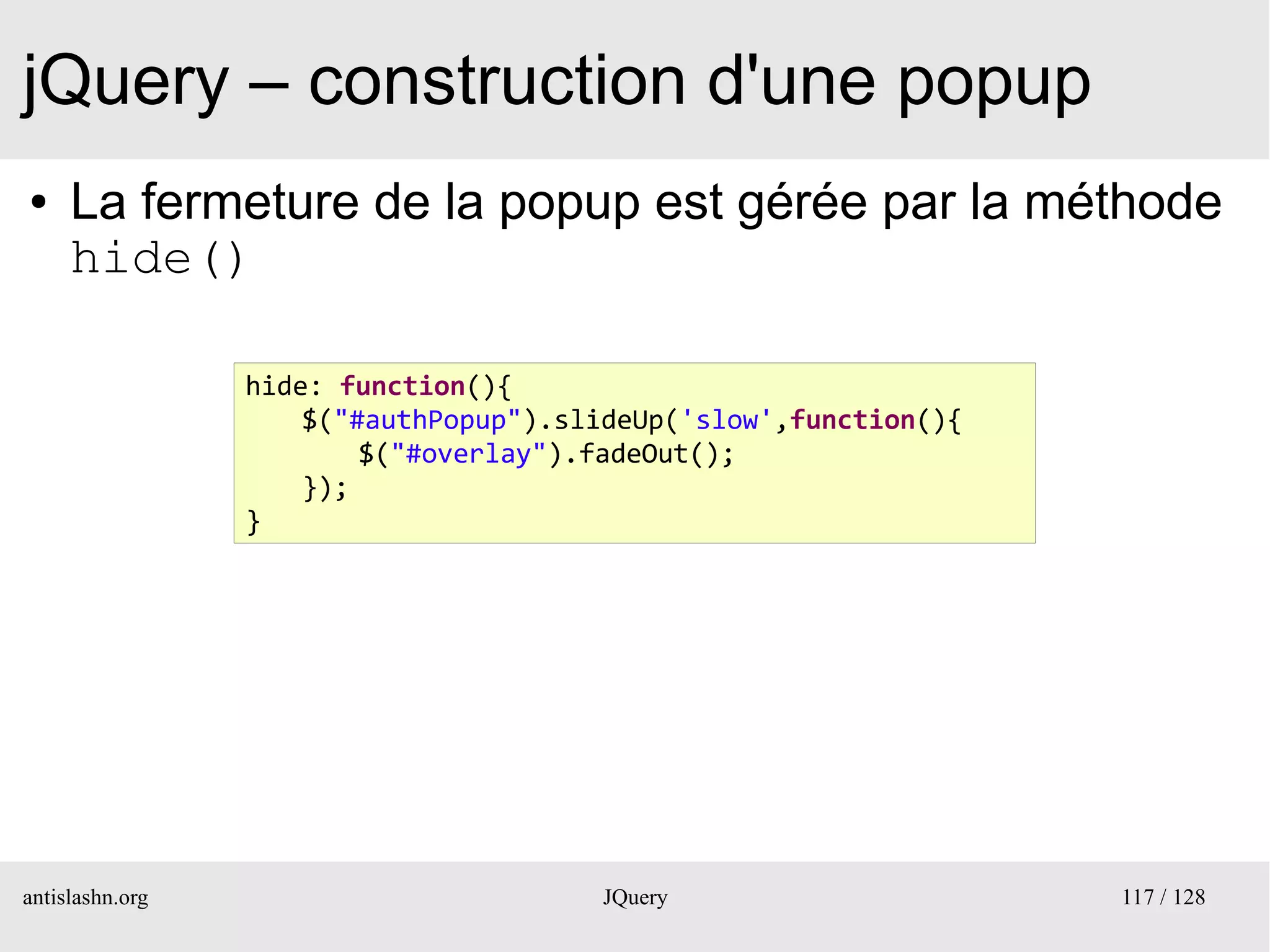 jQuery – construction d'une popup
●    La fermeture de la popup est gérée par la méthode
     hide()

                 hide: function(){
                     $("#authPopup").slideUp('slow',function(){
                         $("#overlay").fadeOut();
                     });
                 }




antislashn.org                         JQuery                     117 / 128
 