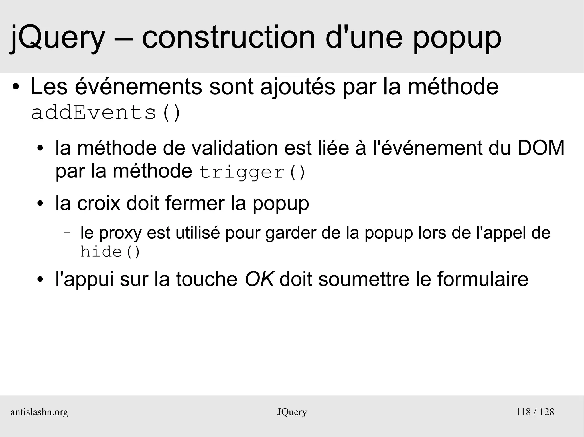 jQuery – construction d'une popup
●   Les événements sont ajoutés par la méthode
    addEvents()
      ●   la méthode de validation est liée à l'événement du DOM
          par la méthode trigger()
      ●   la croix doit fermer la popup
            –    le proxy est utilisé pour garder de la popup lors de l'appel de
                 hide()
      ●   l'appui sur la touche OK doit soumettre le formulaire




antislashn.org                             JQuery                          118 / 128
 