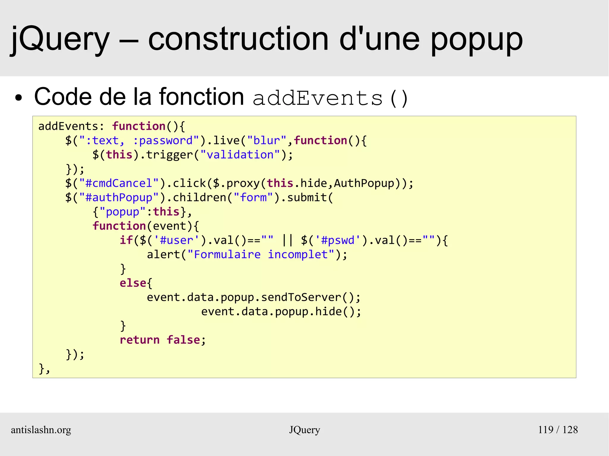 jQuery – construction d'une popup
●    Code de la fonction addEvents()
      addEvents: function(){
          $(":text, :password").live("blur",function(){
              $(this).trigger("validation");
          });
          $("#cmdCancel").click($.proxy(this.hide,AuthPopup));
          $("#authPopup").children("form").submit(
              {"popup":this},
              function(event){
                  if($('#user').val()=="" || $('#pswd').val()==""){
                      alert("Formulaire incomplet");
                  }
                  else{
                      event.data.popup.sendToServer();
                               event.data.popup.hide();
                  }
                  return false;
          });
      },



antislashn.org                             JQuery                     119 / 128
 