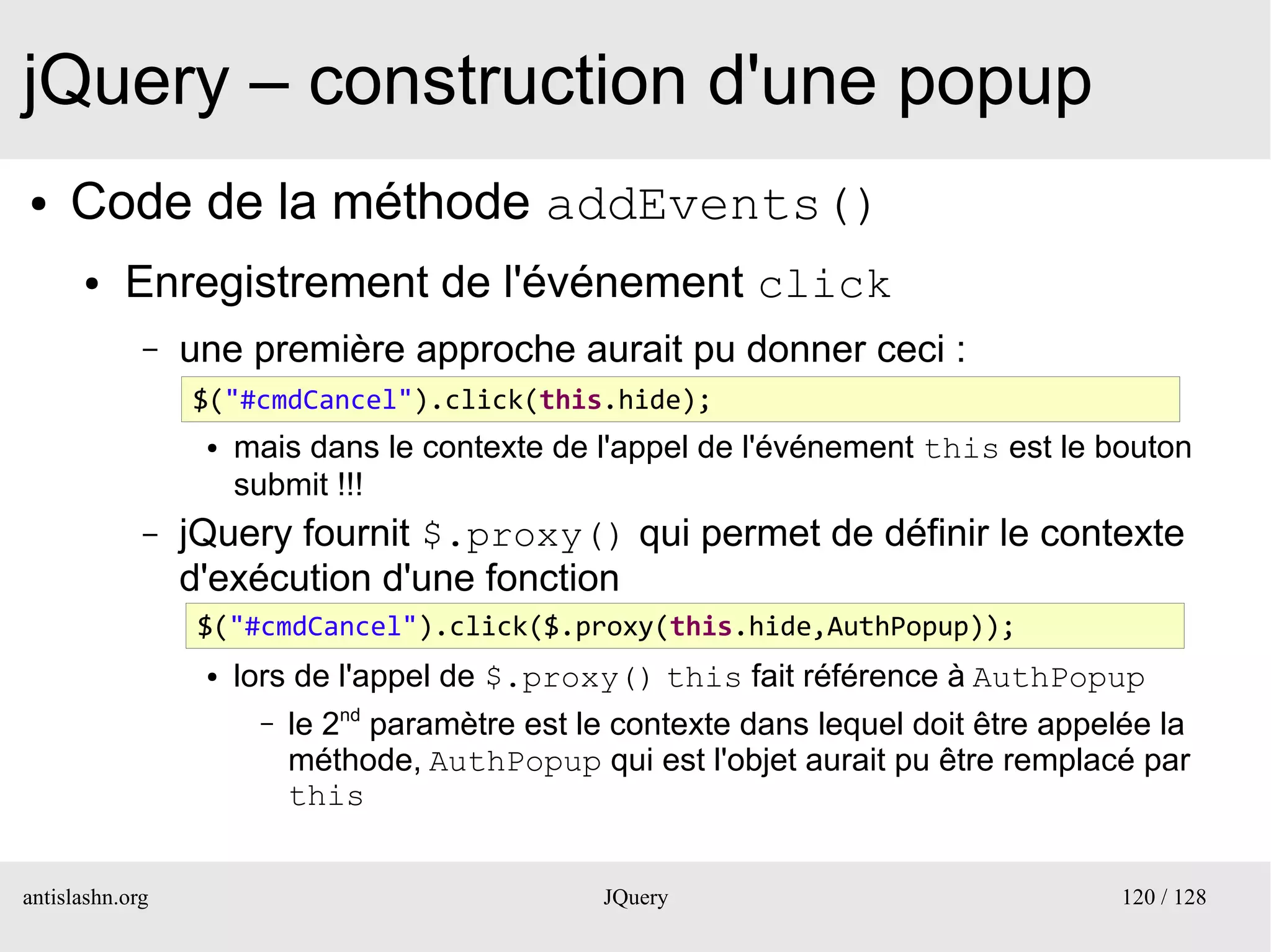 jQuery – construction d'une popup
●    Code de la méthode addEvents()
      ●    Enregistrement de l'événement click
             –   une première approche aurait pu donner ceci :
                 $("#cmdCancel").click(this.hide);
                  ●


                  ●   mais dans le contexte de l'appel de l'événement this est le bouton
                      submit !!!
             –   jQuery fournit $.proxy() qui permet de définir le contexte
                 d'exécution d'une fonction
                  $("#cmdCancel").click($.proxy(this.hide,AuthPopup));
                   ●


                  ●   lors de l'appel de $.proxy() this fait référence à AuthPopup
                       –   le 2nd paramètre est le contexte dans lequel doit être appelée la
                           méthode, AuthPopup qui est l'objet aurait pu être remplacé par
                           this


antislashn.org                                   JQuery                                120 / 128
 