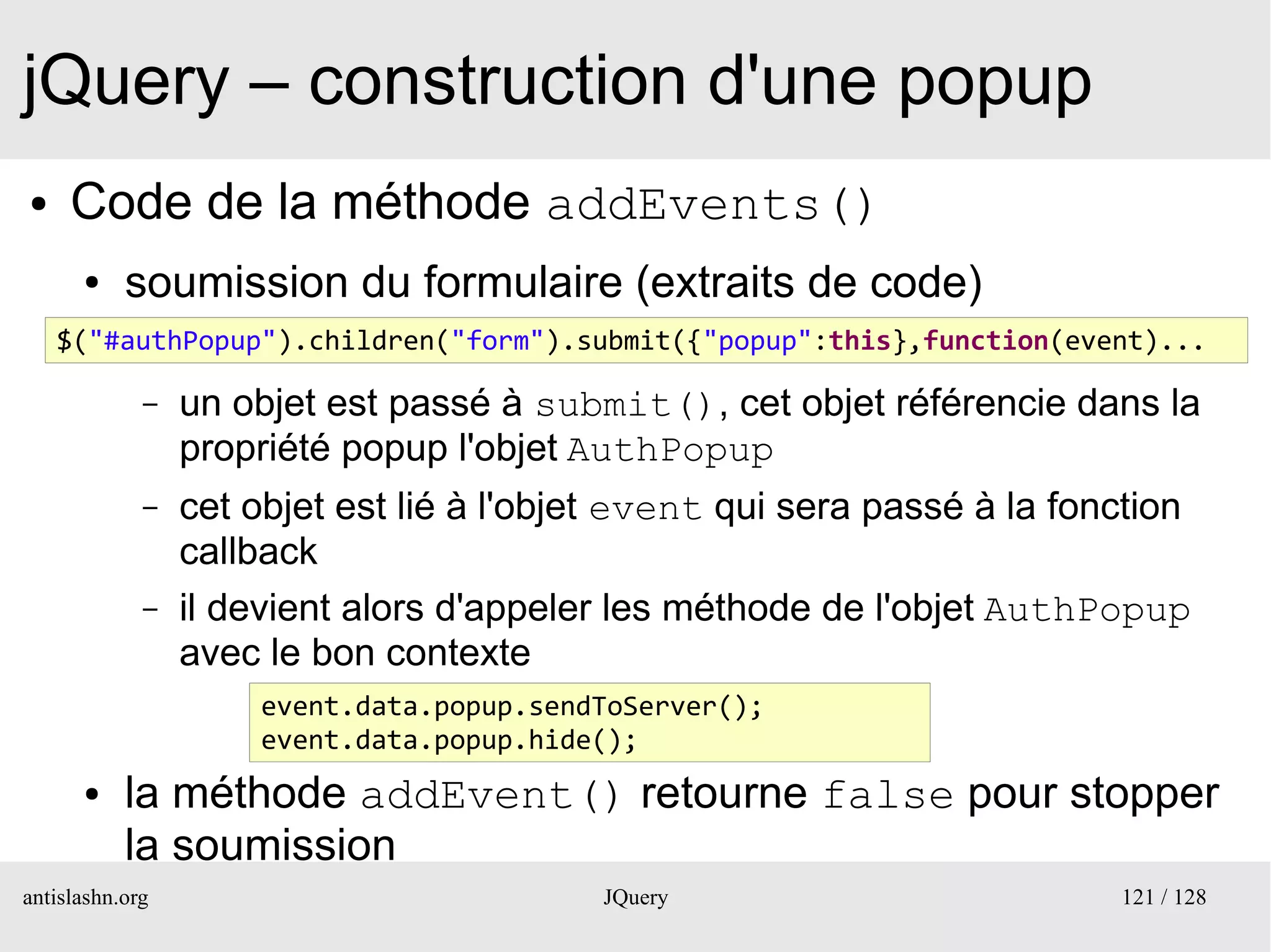 jQuery – construction d'une popup
●    Code de la méthode addEvents()
      ●    soumission du formulaire (extraits de code)
    $("#authPopup").children("form").submit({"popup":this},function(event)...
         –
             –   un objet est passé à submit(), cet objet référencie dans la
                 propriété popup l'objet AuthPopup
             –   cet objet est lié à l'objet event qui sera passé à la fonction
                 callback
             –   il devient alors d'appeler les méthode de l'objet AuthPopup
                 avec le bon contexte
                      event.data.popup.sendToServer();
                      event.data.popup.hide();
      ●    la méthode addEvent() retourne false pour stopper
           la soumission
antislashn.org                             JQuery                         121 / 128
 
