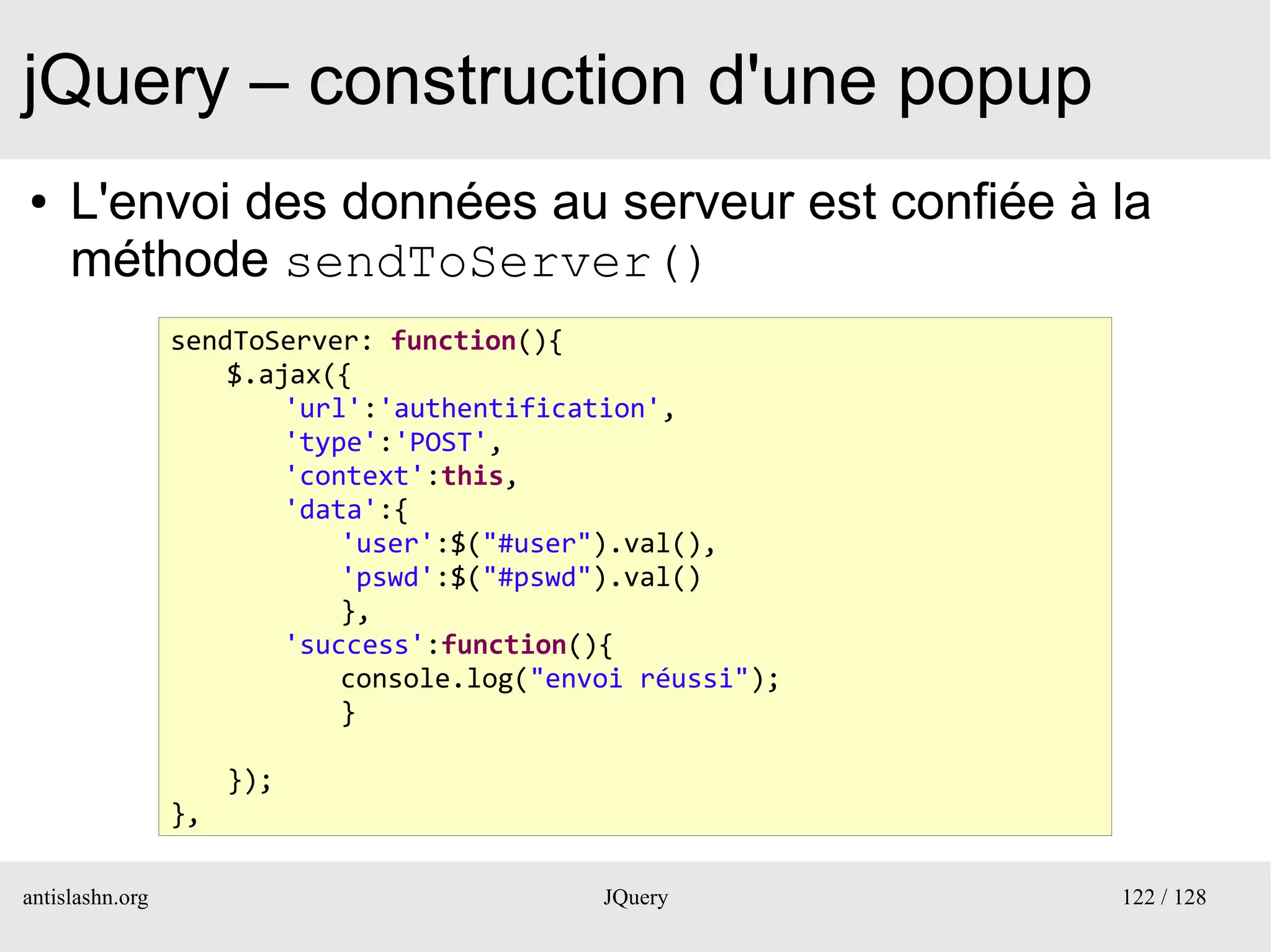 jQuery – construction d'une popup
●    L'envoi des données au serveur est confiée à la
     méthode sendToServer()
                 sendToServer: function(){
                     $.ajax({
                         'url':'authentification',
                         'type':'POST',
                         'context':this,
                         'data':{
                             'user':$("#user").val(),
                             'pswd':$("#pswd").val()
                             },
                         'success':function(){
                             console.log("envoi réussi");
                             }

                      });
                 },

antislashn.org                               JQuery         122 / 128
 