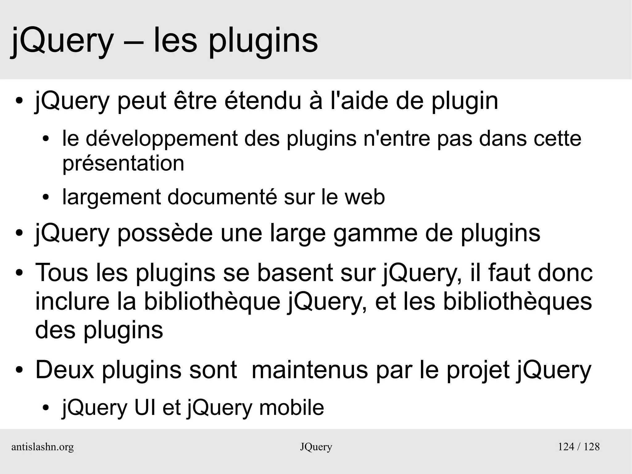 jQuery – les plugins
●    jQuery peut être étendu à l'aide de plugin
      ●    le développement des plugins n'entre pas dans cette
           présentation
      ●    largement documenté sur le web
●    jQuery possède une large gamme de plugins
●    Tous les plugins se basent sur jQuery, il faut donc
     inclure la bibliothèque jQuery, et les bibliothèques
     des plugins
●    Deux plugins sont maintenus par le projet jQuery
      ●    jQuery UI et jQuery mobile
antislashn.org                    JQuery                   124 / 128
 