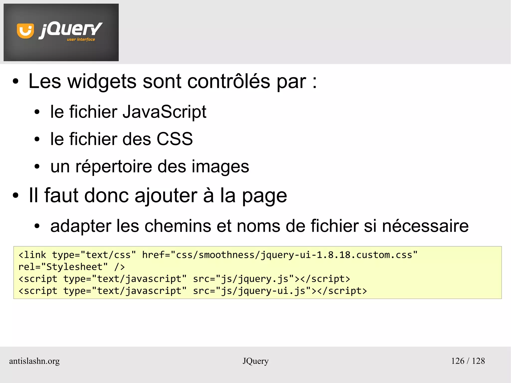 UI
●    Les widgets sont contrôlés par :
      ●    le fichier JavaScript
      ●    le fichier des CSS
      ●    un répertoire des images
●    Il faut donc ajouter à la page
      ●    adapter les chemins et noms de fichier si nécessaire
  <link type="text/css" href="css/smoothness/jquery-ui-1.8.18.custom.css"
  rel="Stylesheet" />
  <script type="text/javascript" src="js/jquery.js"></script>
  <script type="text/javascript" src="js/jquery-ui.js"></script>




antislashn.org                           JQuery                             126 / 128
 