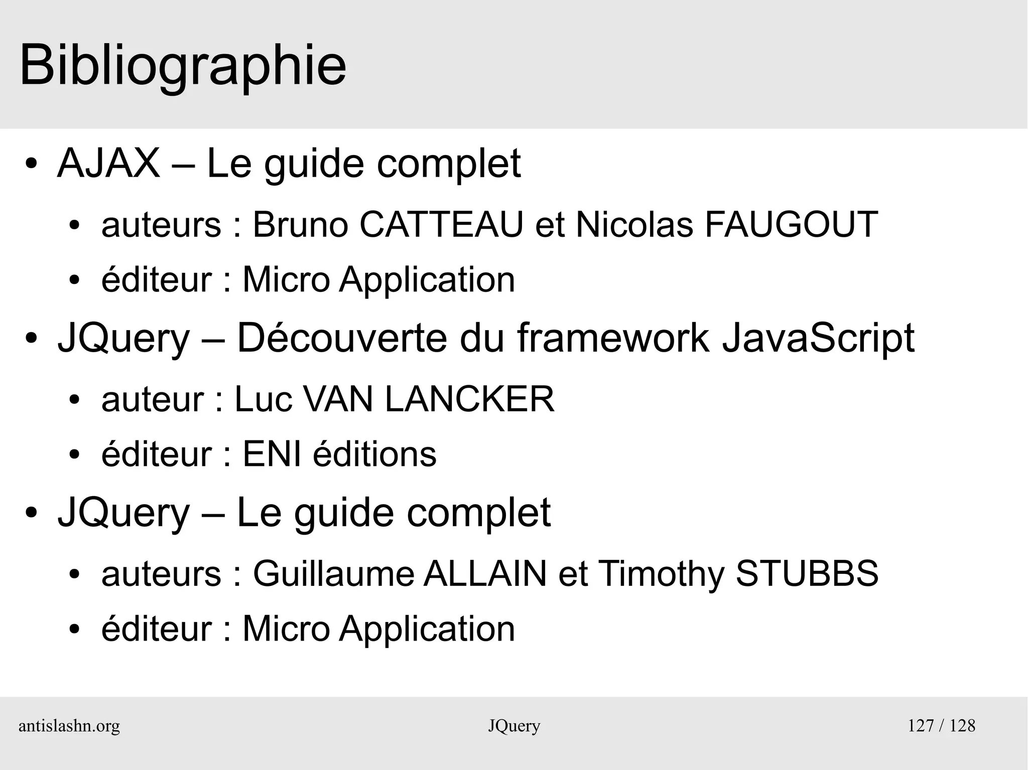 Bibliographie
●    AJAX – Le guide complet
      ●    auteurs : Bruno CATTEAU et Nicolas FAUGOUT
      ●    éditeur : Micro Application
●    JQuery – Découverte du framework JavaScript
      ●    auteur : Luc VAN LANCKER
      ●    éditeur : ENI éditions
●    JQuery – Le guide complet
      ●    auteurs : Guillaume ALLAIN et Timothy STUBBS
      ●    éditeur : Micro Application

antislashn.org                      JQuery                127 / 128
 