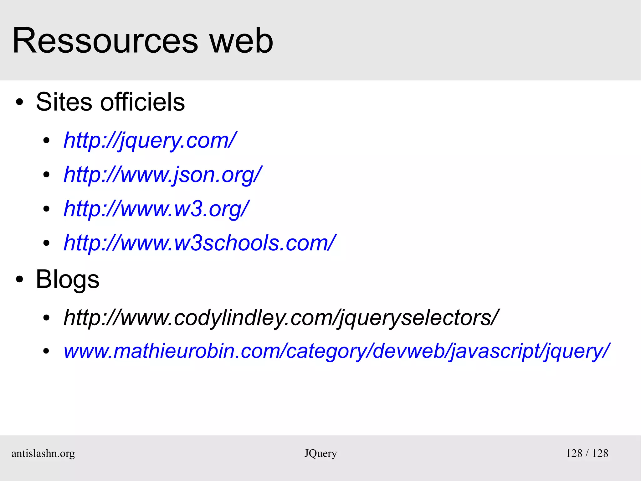 Ressources web
●    Sites officiels
      ●    http://jquery.com/
      ●    http://www.json.org/
      ●    http://www.w3.org/
      ●    http://www.w3schools.com/
●    Blogs
      ●    http://www.codylindley.com/jqueryselectors/
      ●    www.mathieurobin.com/category/devweb/javascript/jquery/



antislashn.org                     JQuery                    128 / 128
 