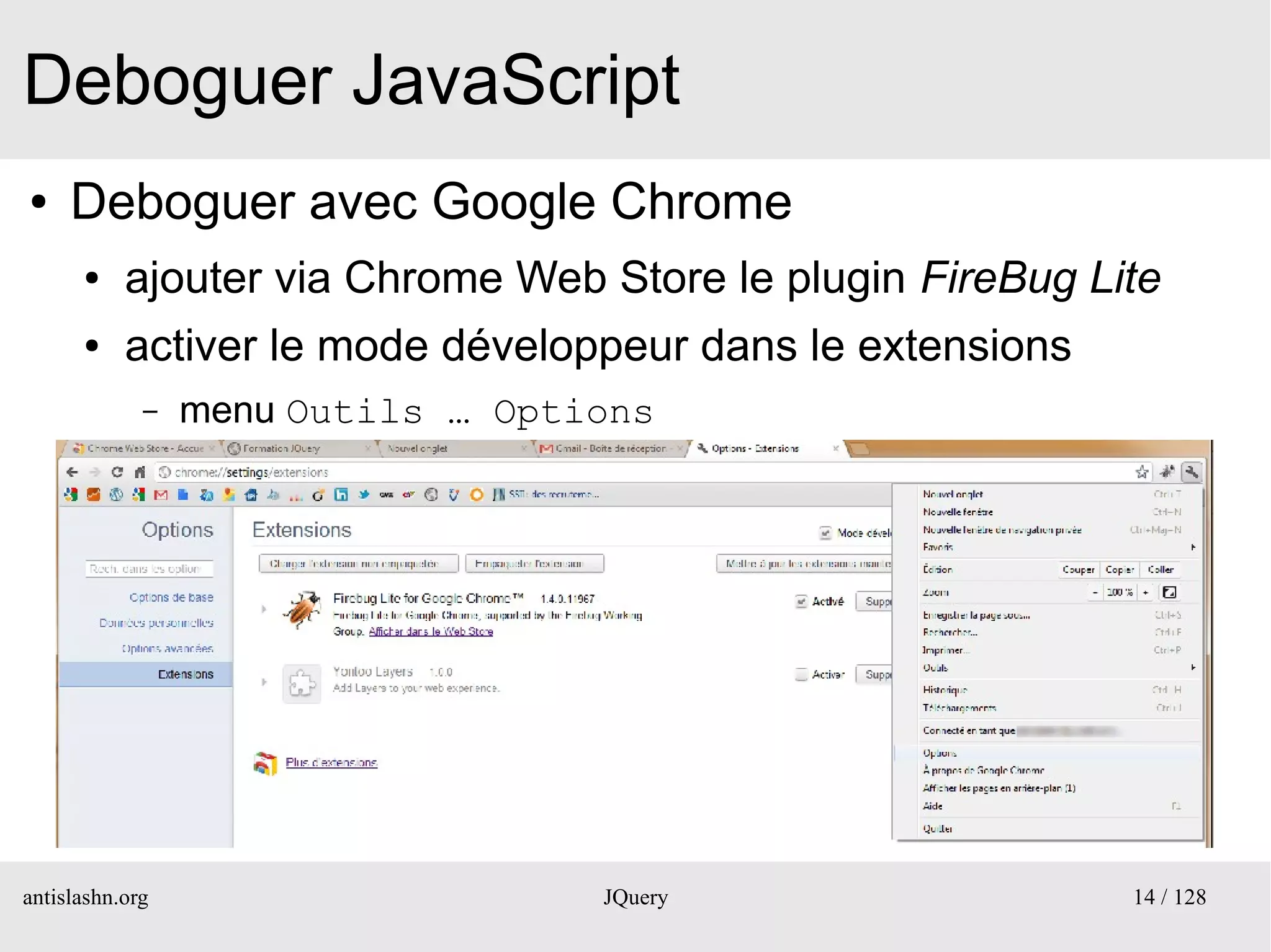 Deboguer JavaScript
●    Deboguer avec Google Chrome
      ●    ajouter via Chrome Web Store le plugin FireBug Lite
      ●    activer le mode développeur dans le extensions
             –   menu Outils … Options




antislashn.org                     JQuery                   14 / 128
 