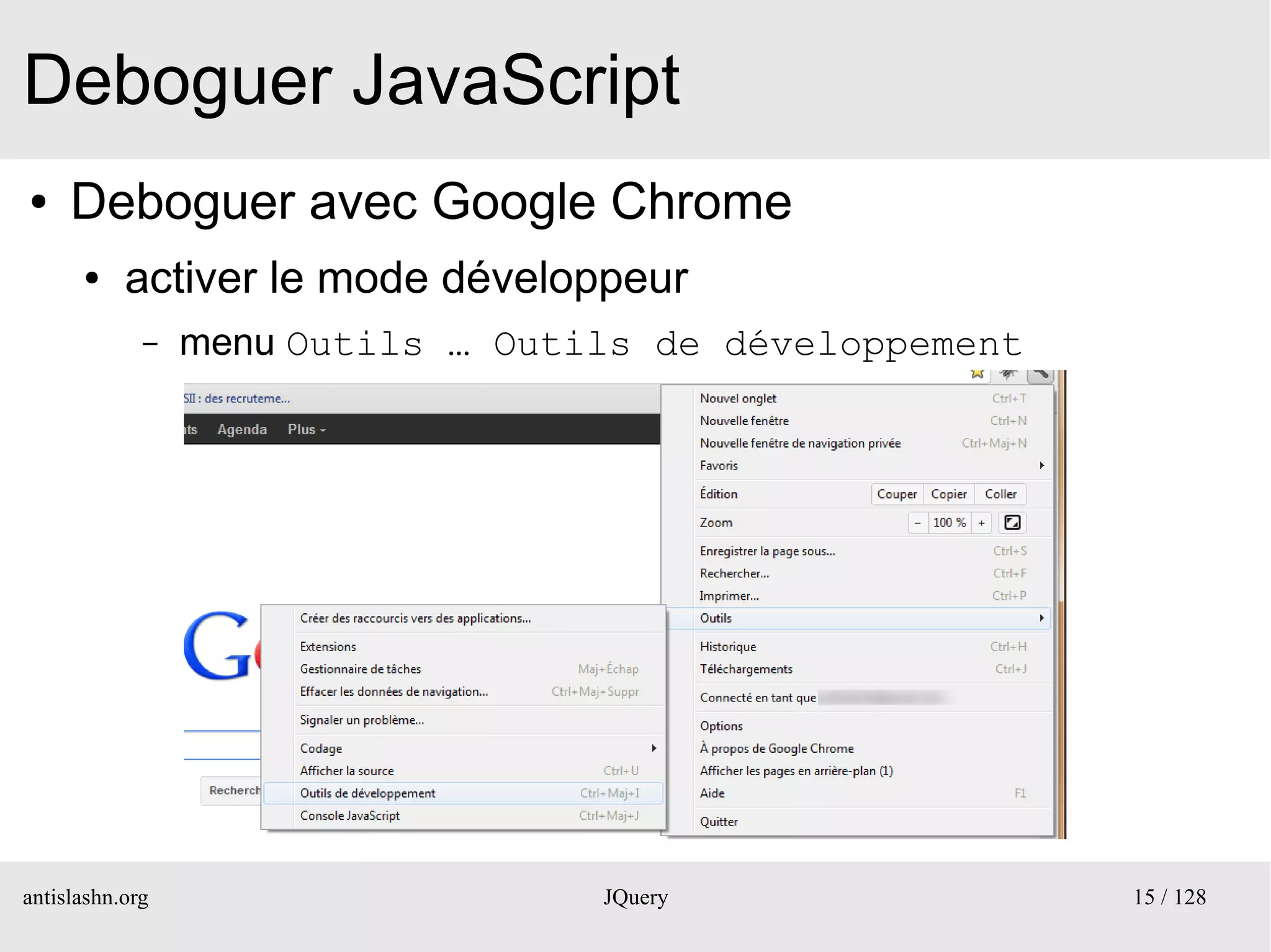 Deboguer JavaScript
●    Deboguer avec Google Chrome
      ●    activer le mode développeur
             –   menu Outils … Outils de développement




antislashn.org                     JQuery                15 / 128
 