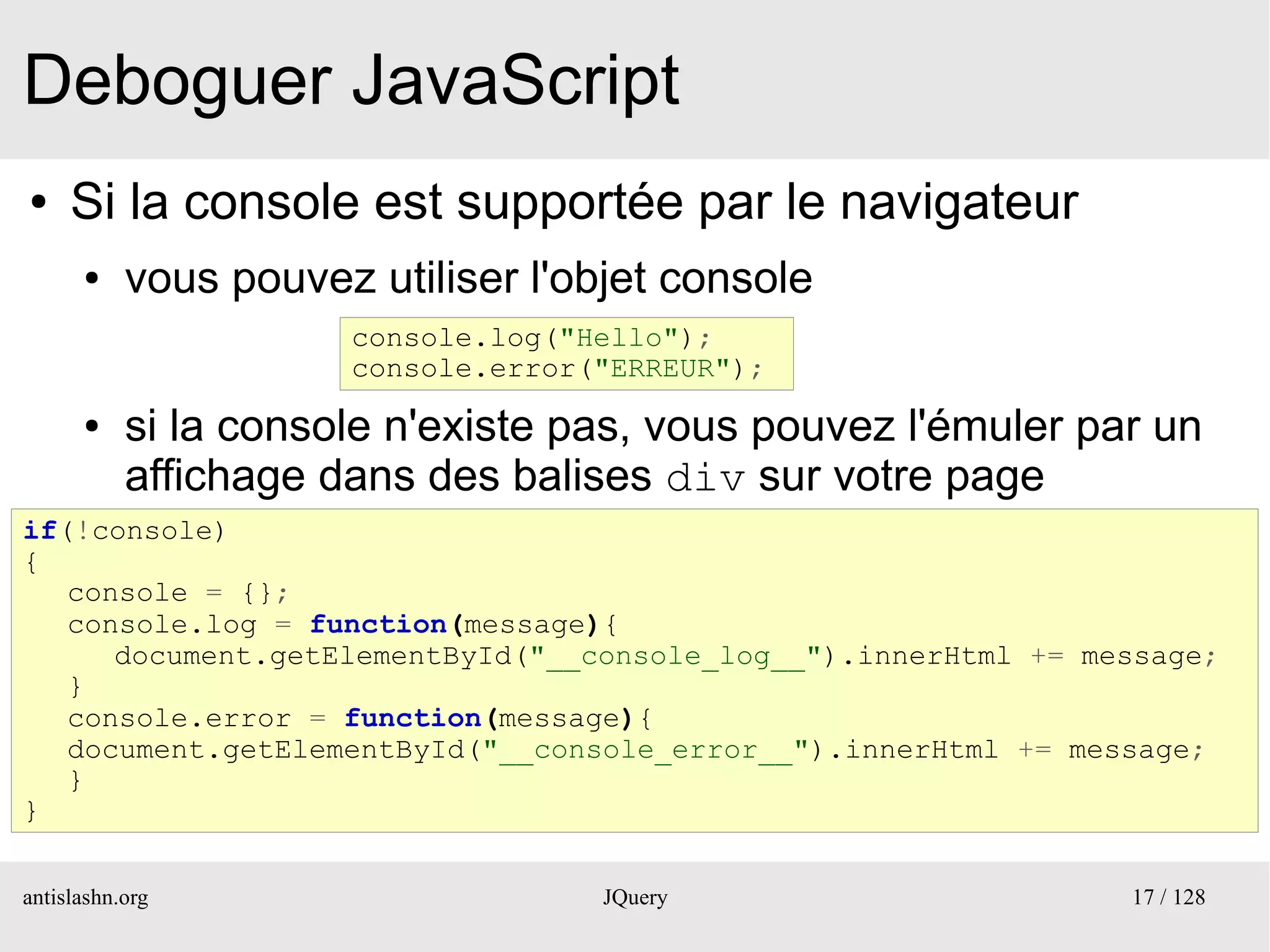 Deboguer JavaScript
●    Si la console est supportée par le navigateur
      ●    vous pouvez utiliser l'objet console
                      console.log("Hello");
                      console.error("ERREUR");
      ●    si la console n'existe pas, vous pouvez l'émuler par un
           affichage dans des balises div sur votre page
if(!console)
{
   console = {};
   console.log = function(message){
      document.getElementById("__console_log__").innerHtml += message;
   }
   console.error = function(message){
   document.getElementById("__console_error__").innerHtml += message;
   }
}

antislashn.org                      JQuery                      17 / 128
 