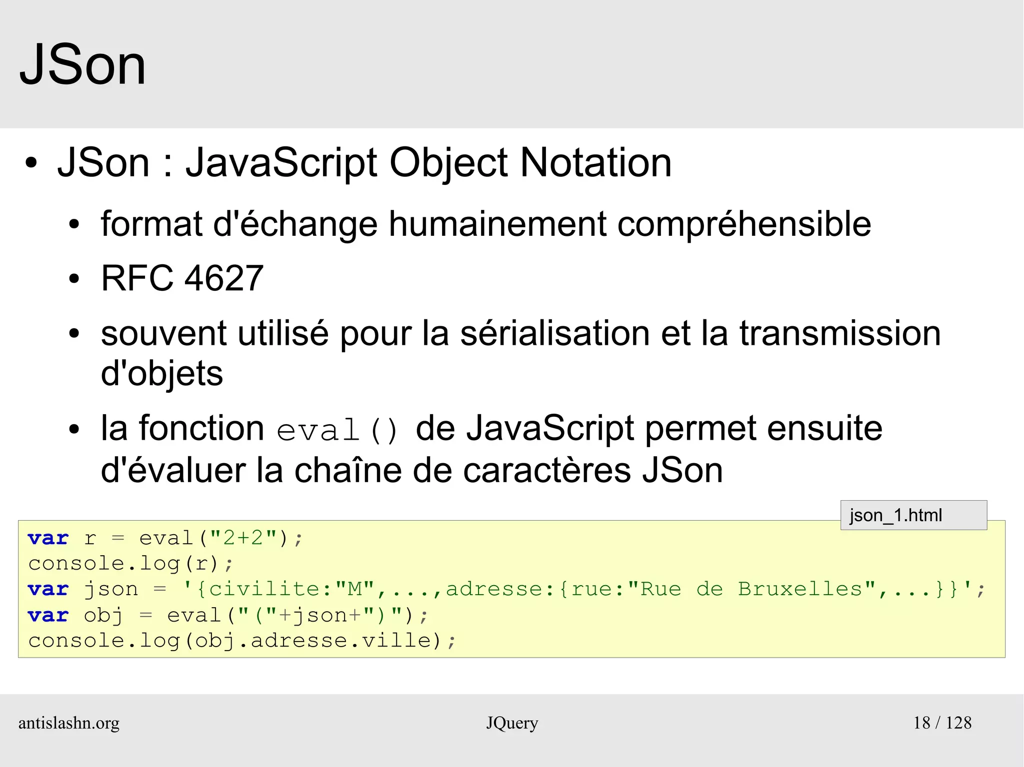 JSon
●    JSon : JavaScript Object Notation
      ●    format d'échange humainement compréhensible
      ●    RFC 4627
      ●    souvent utilisé pour la sérialisation et la transmission
           d'objets
      ●    la fonction eval() de JavaScript permet ensuite
           d'évaluer la chaîne de caractères JSon
                                                            json_1.html
 var r = eval("2+2");
 console.log(r);
 var json = '{civilite:"M",...,adresse:{rue:"Rue de Bruxelles",...}}';
 var obj = eval("("+json+")");
 console.log(obj.adresse.ville);


antislashn.org                      JQuery                         18 / 128
 