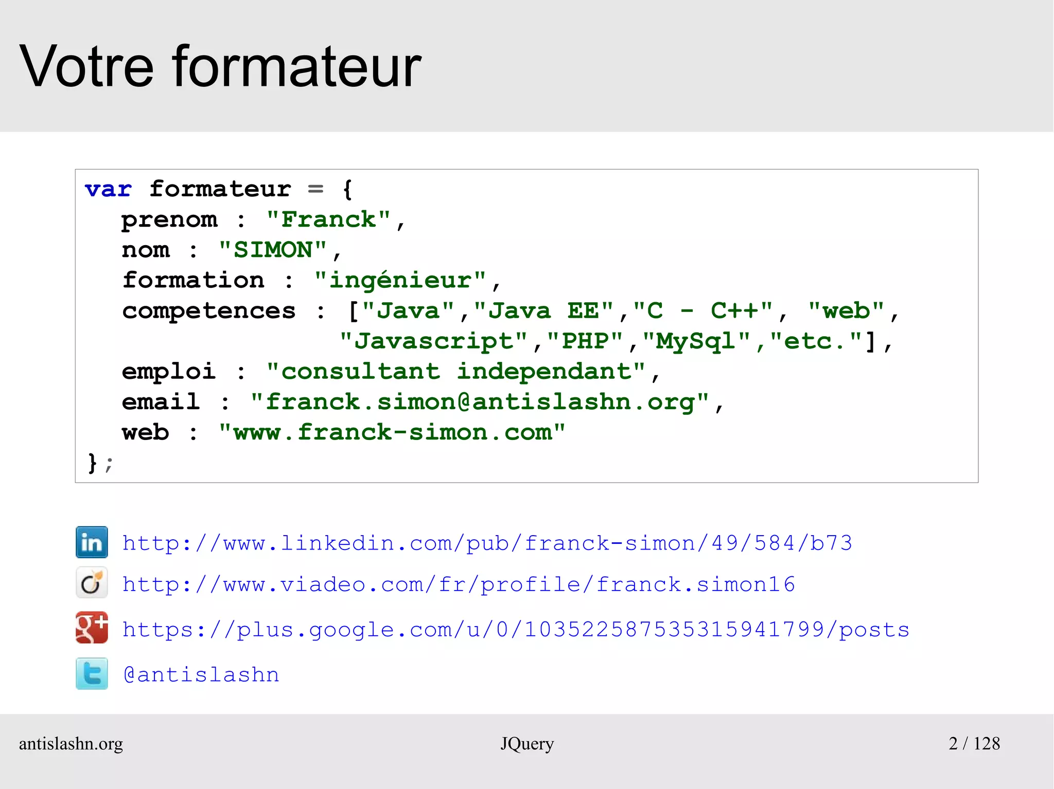 Votre formateur
        var formateur = {
           prenom : "Franck",
           nom : "SIMON",
           formation : "ingénieur",
           competences : ["Java","Java EE","C - C++", "web",
                         "Javascript","PHP","MySql","etc."],
           emploi : "consultant independant",
           email : "franck.simon@antislashn.org",
           web : "www.franck-simon.com"
        };


             http://www.linkedin.com/pub/franck-simon/49/584/b73
             http://www.viadeo.com/fr/profile/franck.simon16
             https://plus.google.com/u/0/103522587535315941799/posts
             @antislashn

antislashn.org                         JQuery                          2 / 128
 
