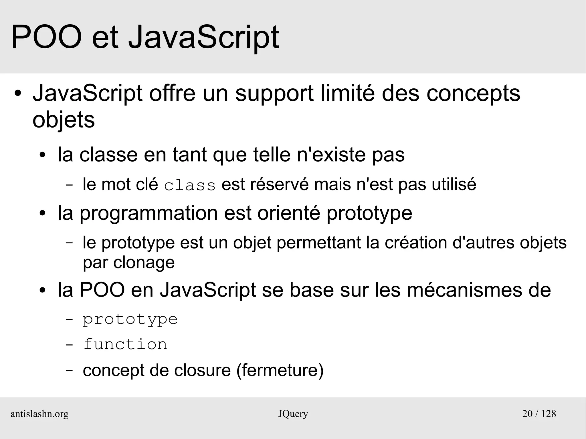 POO et JavaScript
●    JavaScript offre un support limité des concepts
     objets
      ●    la classe en tant que telle n'existe pas
             –   le mot clé class est réservé mais n'est pas utilisé
      ●    la programmation est orienté prototype
             –   le prototype est un objet permettant la création d'autres objets
                 par clonage
      ●    la POO en JavaScript se base sur les mécanismes de
             –   prototype
             –   function
             –   concept de closure (fermeture)

antislashn.org                            JQuery                           20 / 128
 
