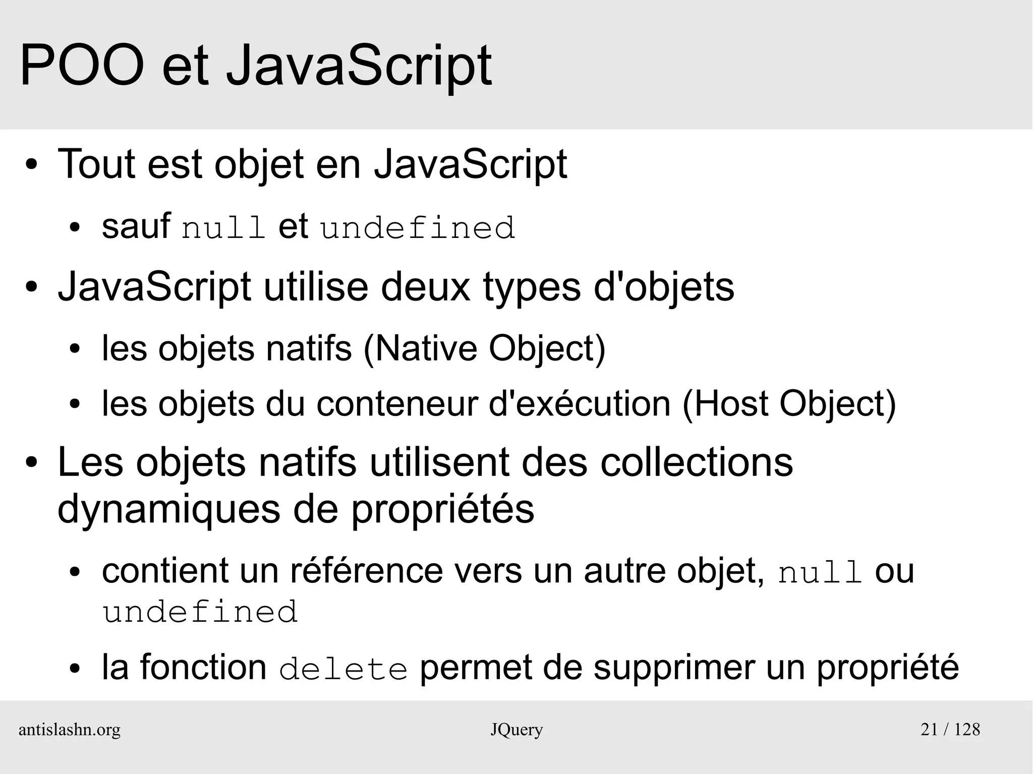 POO et JavaScript
●    Tout est objet en JavaScript
      ●    sauf null et undefined
●    JavaScript utilise deux types d'objets
      ●    les objets natifs (Native Object)
      ●    les objets du conteneur d'exécution (Host Object)
●    Les objets natifs utilisent des collections
     dynamiques de propriétés
      ●    contient un référence vers un autre objet, null ou
           undefined
      ●    la fonction delete permet de supprimer un propriété
antislashn.org                      JQuery                      21 / 128
 