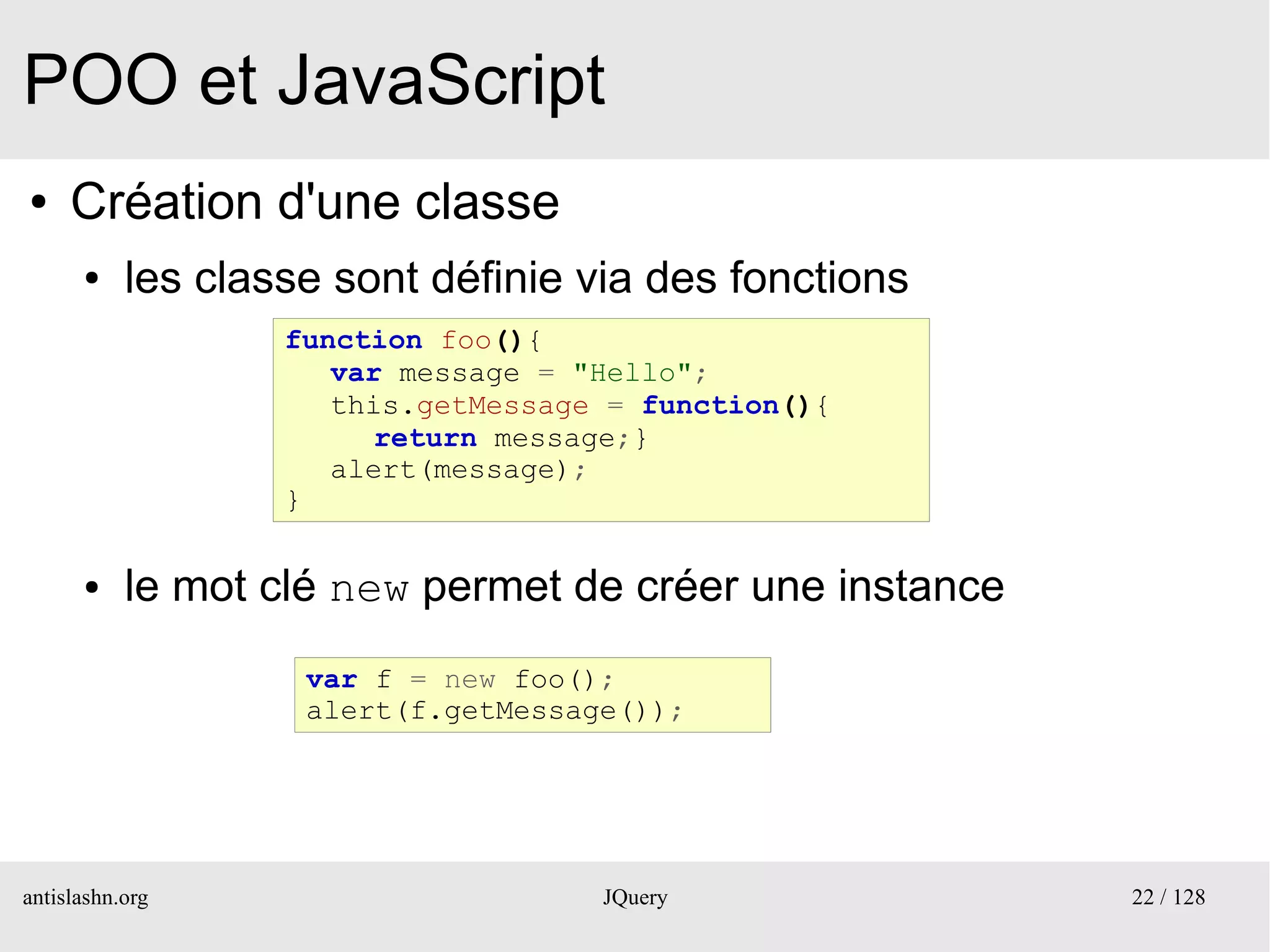 POO et JavaScript
●    Création d'une classe
      ●    les classe sont définie via des fonctions
                   function foo(){
                      var message = "Hello";
                      this.getMessage = function(){
                         return message;}
                      alert(message);
                   }

      ●    le mot clé new permet de créer une instance
                    var f = new foo();
                    alert(f.getMessage());




antislashn.org                       JQuery              22 / 128
 