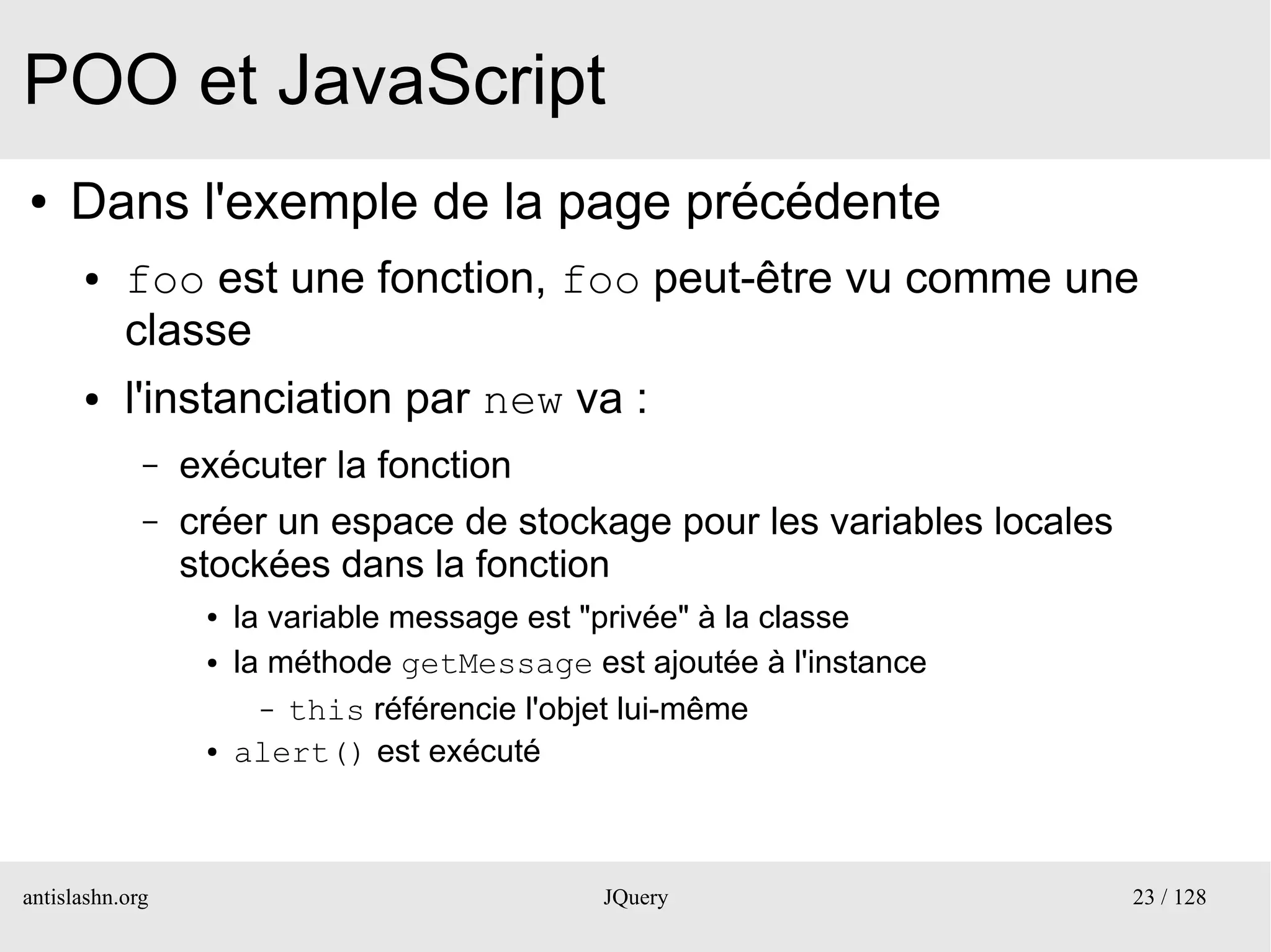 POO et JavaScript
●    Dans l'exemple de la page précédente
      ●    foo est une fonction, foo peut-être vu comme une
           classe
      ●    l'instanciation par new va :
             –   exécuter la fonction
             –   créer un espace de stockage pour les variables locales
                 stockées dans la fonction
                  ●   la variable message est "privée" à la classe
                  ●   la méthode getMessage est ajoutée à l'instance
                        – this référencie l'objet lui-même
                  ●   alert() est exécuté



antislashn.org                                JQuery                      23 / 128
 