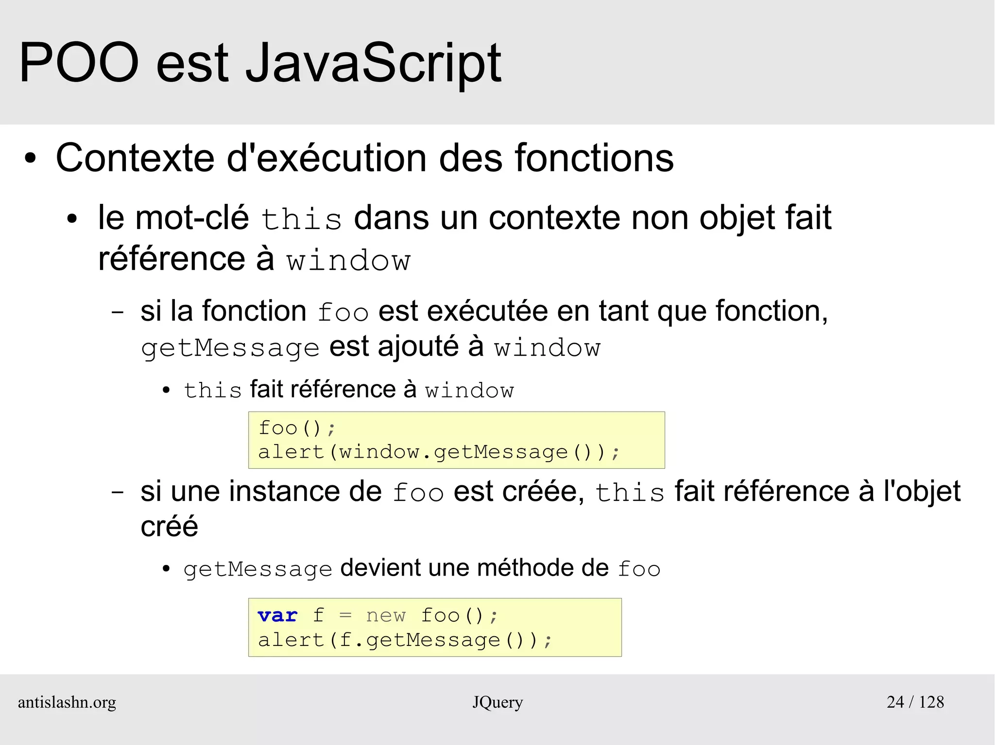 POO est JavaScript
●    Contexte d'exécution des fonctions
      ●    le mot-clé this dans un contexte non objet fait
           référence à window
             –   si la fonction foo est exécutée en tant que fonction,
                 getMessage est ajouté à window
                  ●   this fait référence à window
                            foo();
                            alert(window.getMessage());
             –   si une instance de foo est créée, this fait référence à l'objet
                 créé
                  ●   getMessage devient une méthode de foo
                            var f = new foo();
                            alert(f.getMessage());

antislashn.org                                JQuery                      24 / 128
 