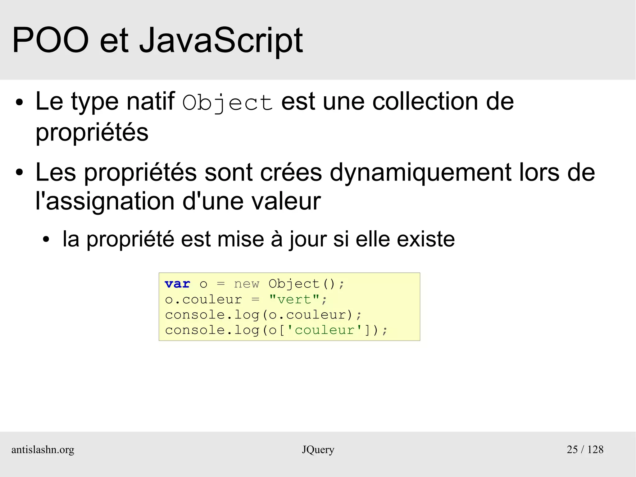 POO et JavaScript
●    Le type natif Object est une collection de
     propriétés
●    Les propriétés sont crées dynamiquement lors de
     l'assignation d'une valeur
      ●    la propriété est mise à jour si elle existe
                      var o = new Object();
                      o.couleur = "vert";
                      console.log(o.couleur);
                      console.log(o['couleur']);




antislashn.org                       JQuery              25 / 128
 