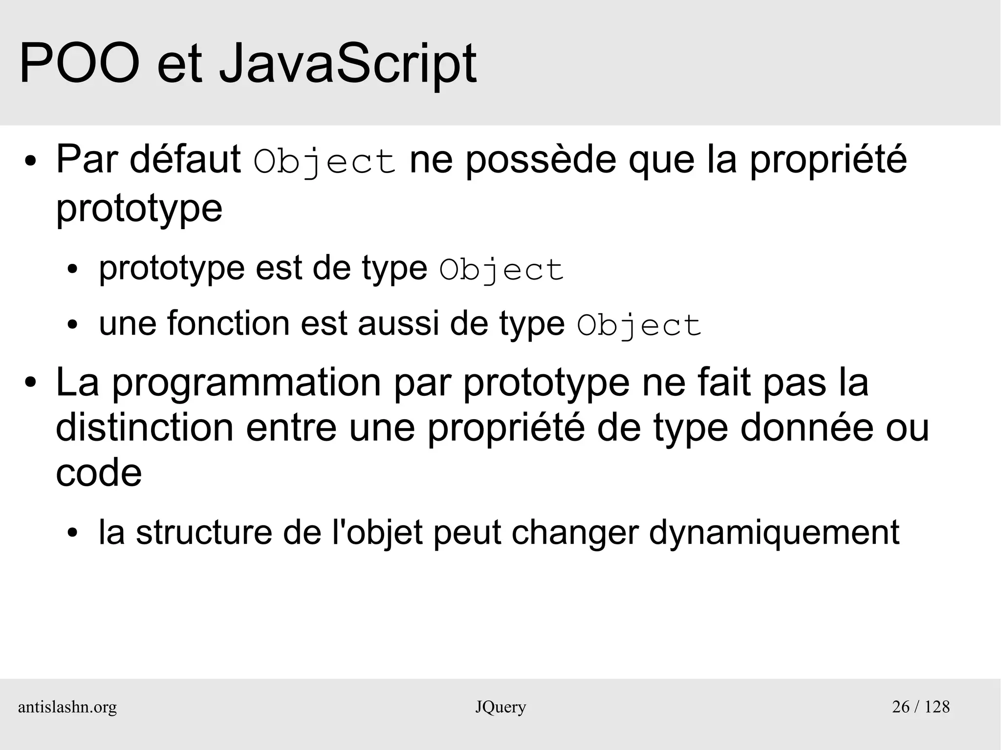 POO et JavaScript
●    Par défaut Object ne possède que la propriété
     prototype
      ●    prototype est de type Object
      ●    une fonction est aussi de type Object
●    La programmation par prototype ne fait pas la
     distinction entre une propriété de type donnée ou
     code
      ●    la structure de l'objet peut changer dynamiquement



antislashn.org                    JQuery                    26 / 128
 