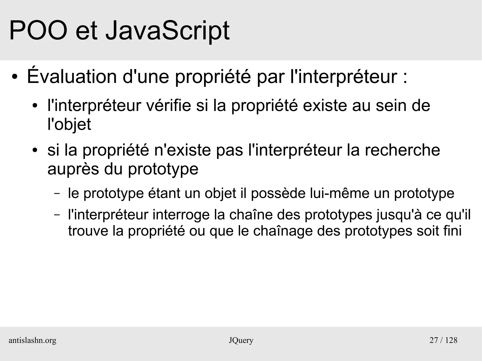 POO et JavaScript
●    Évaluation d'une propriété par l'interpréteur :
      ●    l'interpréteur vérifie si la propriété existe au sein de
           l'objet
      ●    si la propriété n'existe pas l'interpréteur la recherche
           auprès du prototype
             –   le prototype étant un objet il possède lui-même un prototype
             –   l'interpréteur interroge la chaîne des prototypes jusqu'à ce qu'il
                 trouve la propriété ou que le chaînage des prototypes soit fini




antislashn.org                             JQuery                           27 / 128
 