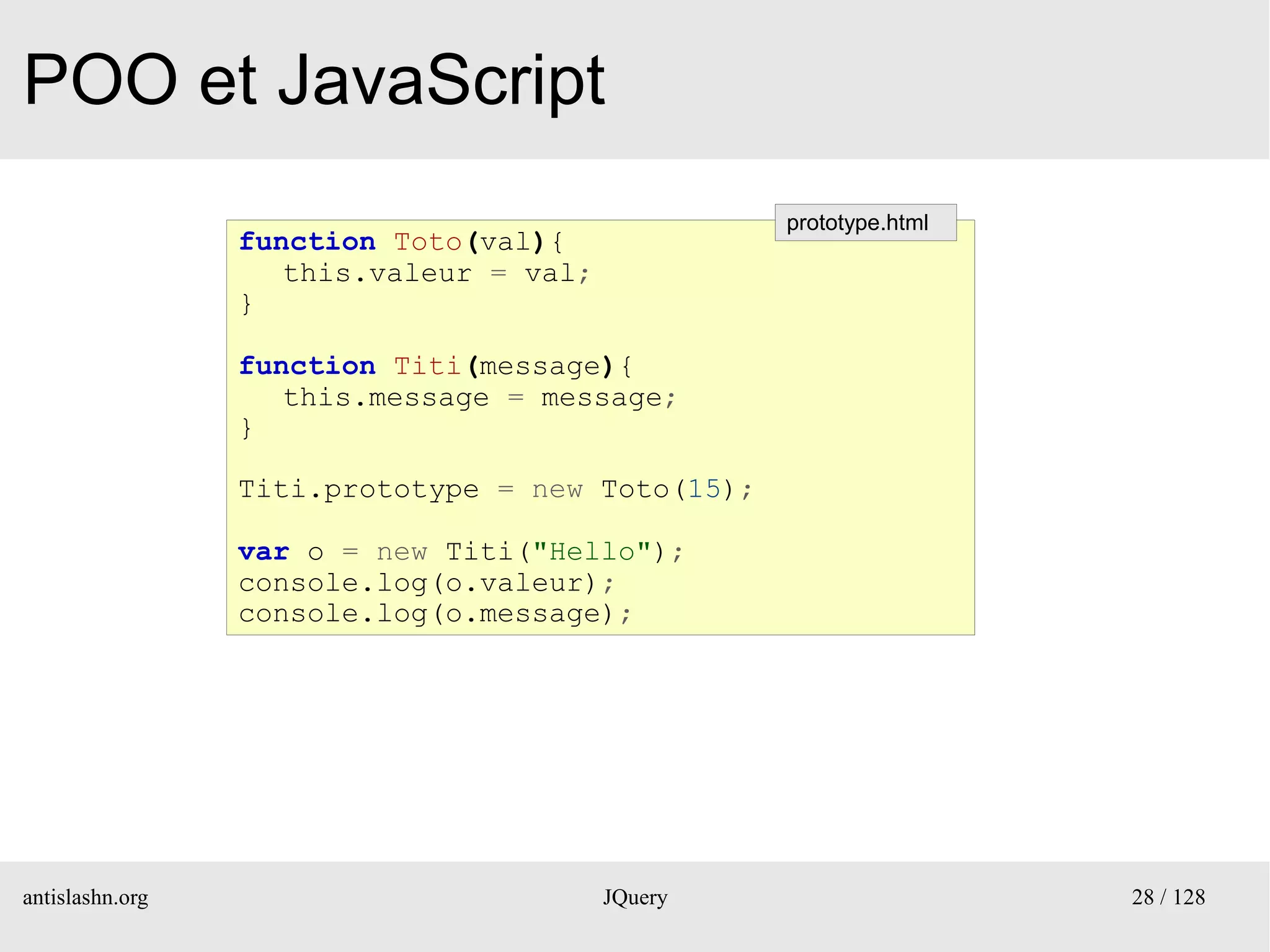 POO et JavaScript
                                                  prototype.html
                 function Toto(val){
                    this.valeur = val;
                 }

                 function Titi(message){
                    this.message = message;
                 }

                 Titi.prototype = new Toto(15);

                 var o = new Titi("Hello");
                 console.log(o.valeur);
                 console.log(o.message);




antislashn.org                           JQuery                    28 / 128
 